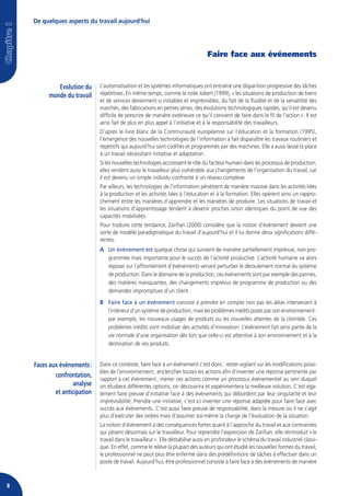 De quelques aspects du travail aujourd’hui




                                                                                   Faire face aux événements


             Evolution du     L’automatisation et les systèmes informatiques ont entraîné une disparition progressive des tâches
          monde du travail    répétitives. En même temps, comme le note Jobert (1999), « les situations de production de biens
                              et de services deviennent si instables et imprévisibles, du fait de la fluidité et de la versatilité des
                              marchés, des fabrications en petites séries, des évolutions technologiques rapides, qu’il est devenu
                              difficile de prescrire de manière extérieure ce qu’il convient de faire dans le fil de l’action ». Il est
                              ainsi fait de plus en plus appel à l’initiative et à la responsabilité des travailleurs.
                              D’après le livre blanc de la Communauté européenne sur l’éducation et la formation (1995),
                              l’émergence des nouvelles technologies de l’information a fait disparaître les travaux routiniers et
                              répétitifs qui aujourd’hui sont codifiés et programmés par des machines. Elle a aussi laissé la place
                              à un travail nécessitant initiative et adaptation.
                              Si les nouvelles technologies accroissent le rôle du facteur humain dans les processus de production,
                              elles rendent aussi le travailleur plus vulnérable aux changements de l’organisation du travail, car
                              il est devenu un simple individu confronté à un réseau complexe.
                              Par ailleurs, les technologies de l’information pénètrent de manière massive dans les activités liées
                              à la production et les activités liées à l’éducation et à la formation. Elles opèrent ainsi un rappro-
                              chement entre les manières d’apprendre et les manières de produire. Les situations de travail et
                              les situations d’apprentissage tendent à devenir proches sinon identiques du point de vue des
                              capacités mobilisées.
                              Pour traduire cette tendance, Zarifian (2000) considère que la notion d’événement devient une
                              sorte de modèle paradigmatique du travail d’aujourd’hui et il lui donne deux significations diffé-
                              rentes.
                              A Un événement est quelque chose qui survient de manière partiellement imprévue, non pro-
                                grammée mais importante pour le succès de l’activité productive. L’activité humaine va alors
                                reposer sur l’affrontement d’événements venant perturber le déroulement normal du système
                                de production. Dans le domaine de la production, ces événements sont par exemple des pannes,
                                des matières manquantes, des changements imprévus de programme de production ou des
                                demandes impromptues d’un client.
                              B Faire face à un événement consiste à prendre en compte non pas les aléas intervenant à
                                l’intérieur d’un système de production, mais les problèmes inédits posés par son environnement :
                                par exemple, les nouveaux usages de produits ou les nouvelles attentes de la clientèle. Ces
                                problèmes inédits vont mobiliser des activités d’innovation. L’événement fait ainsi partie de la
                                vie normale d’une organisation dès lors que celle-ci est attentive à son environnement et à la
                                destination de ses produits.


    Faces aux évènements :    Dans ce contexte, faire face à un événement c’est donc : rester vigilant sur les modifications possi-
                              bles de l’environnement ; enclencher toutes les actions afin d’inventer une réponse pertinente par
            confrontation,
                              rapport à cet événement ; mener ces actions comme un processus événementiel au sein duquel
                   analyse    on étudiera différentes options, on découvrira et expérimentera la meilleure solution. C’est éga-
            et anticipation   lement faire preuve d’initiative face à des événements qui débordent par leur singularité et leur
                              imprévisibilité. Prendre une initiative, c’est ici inventer une réponse adaptée pour faire face avec
                              succès aux événements. C’est aussi faire preuve de responsabilité, dans la mesure où il ne s’agit
                              plus d’exécuter des ordres mais d’assumer soi-même la charge de l’évaluation de la situation.
                              La notion d’événement a des conséquences fortes quant à l’approche du travail et aux contraintes
                              qui pèsent désormais sur le travailleur. Pour reprendre l’expression de Zarifian, elle réintroduit « le
                              travail dans le travailleur ». Elle déstabilise aussi en profondeur le schéma du travail industriel classi-
                              que. En effet, comme le relève la plupart des auteurs qui ont étudié les nouvelles formes du travail,
                              le professionnel ne peut plus être enfermé dans des prédéfinitions de tâches à effectuer dans un
                              poste de travail. Aujourd’hui, être professionnel consiste à faire face à des événements de manière



8
 