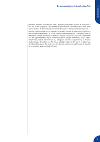 De quelques aspects du travail aujourd’hui




pertinente et experte. Pour Le Boterf (1997), le professionnel devient l’homme de la situation. Il
doit aller au-delà du prescrit. Il doit prendre des décisions face aux imprévus et aux aléas. Il sait
estimer la vitesse de dégradation d’un ensemble d’indicateurs et en prévoir les conséquences .
La notion d’événement va changer finalement la manière d’envisager les apprentissages profession-
nels et d’évaluer l’expérience d’un salarié. Dans un univers événementiel, il n’est plus possible de
se baser sur la simple répétition ou la durée d’occupation d’un poste. L’acquisition d’expériences
doit être organisée en trois étapes : confrontation directe avec des événements, analyse critique
et systématique de ces événements et leur anticipation préventive. L’apprentissage va devoir se
structurer autour de ces trois axes. Par ailleurs, le degré d’expérience des salariés ne dépend plus
de la durée d’occupation d’un poste, mais de la diversité des événements affrontés et de la qualité
de l’organisation qui permet de les affronter.




                                                                                                        9
 