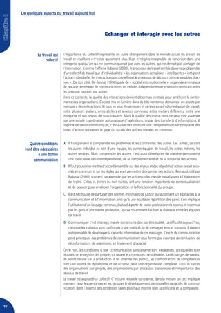 De quelques aspects du travail aujourd’hui




                                                                Echanger et interagir avec les autres


               Le travail est   L’importance du collectif représente un autre changement dans le monde actuel du travail. Le
                    collectif   travail en « solitaire » n’existe quasiment plus. Il est n’est plus imaginable de concevoir dans une
                                entreprise quelqu’un qui ne communiquerait pas avec les autres, qui ne devrait pas partager de
                                l’information. Comme l’affirme Rabasse (2000), le processus de travail semble davantage dépendre
                                d’un collectif de travail que d’individualités : « les organisations complexes « intelligentes » intègrent
                                l’action individuelle, les interactions personnelles et le processus de décision comme variables d’ac-
                                tion ». De son côté, De Rosnay (1996) parle de « société informationnelle », organisée en réseaux
                                de pouvoir, en réseau de communication, en cellules indépendantes et pourtant communicantes
                                les unes par rapport aux autres.
                                Dans ce contexte, la qualité des interactions devient désormais centrale pour améliorer la perfor-
                                mance des organisations. Ceci est mis en lumière dans de très nombreux domaines : on assiste par
                                exemple à des interactions de plus en plus dynamiques et variées au sein d’une équipe de travail,
                                entre plusieurs ateliers, entre ateliers et services connexes, entre métiers différents, entre une
                                entreprise et son réseau de sous-traitants. Mais la qualité des interactions ne peut être assumée
                                par une simple coordination automatique d’opérations, ni par des transferts d’informations. Il
                                importe de savoir communiquer, c’est-à-dire de construire une compréhension réciproque et des
                                bases d’accord qui seront le gage du succès des actions menées en commun.


         Quatre conditions      A Il faut parvenir à comprendre les problèmes et les contraintes des autres. Les autres, ce sont
       vont être nécessaires      les autres individus au sein d’une équipe, les autres équipes de travail, les autres métiers, les
               à une bonne        autres services. Mais comprendre les autres, c’est aussi développer de manière permanente
            communication         une conscience de l’interdépendance, de la complémentarité et de la solidarité des actions.
                                B Il faut pouvoir se mettre d’accord ensemble sur des enjeux et des objectifs d’action pris et assu-
                                  més en commun et sur les règles qui vont permettre d’organiser ces actions. Reynaud, cité par
                                  Rabasse (2000), soutient par exemple que les actions collectives de travail visent à l’élaboration
                                  de règles. Celles-ci, écrites ou non écrites, ont une fonction importante de contextualisation
                                  et de pouvoir pour améliorer l’organisation et la fonctionnalité du groupe.
                                C Il est nécessaire de partager des normes minimales de justice qui autorisent un égal accès à la
                                  communication et à l’information ainsi qu’à une équitable répartition des gains. Ceci implique
                                  l’utilisation d’un langage commun, élaboré à partir de codes professionnels connus et reconnus
                                  par les gens d’une même profession, qui va notamment faciliter le dialogue entre les équipes
                                  de travail.
                                D Communiquer c’est interagir, mais le contenu ne doit pas être oublié. La difficulté aujourd’hui,
                                  c’est que les individus sont confrontés à une multiplicité de messages émis et transmis. Il devient
                                  indispensable de développer la capacité informative de ces messages. L’excès de communication
                                  peut provoquer des problèmes de communication sous forme par exemple de confusion, de
                                  désinformation, de relativisme, et finalement d’opacité.
                                On le voit, les conditions d’une communication satisfaisante sont exigeantes. Lorsqu’elles sont
                                réussies, on enregistre des progrès sociaux et économiques considérables. Les échanges de savoirs,
                                de points de vue sur la production et les attentes des publics, les confrontations de compétences
                                sont une source de dynamisme et de richesse pour une organisation complexe. D’où le succès
                                des organisations par projets, des organisations par processus transverses et l’importance des
                                réseaux de travail.
                                Le travail est aujourd’hui collectif. C’est une nouvelle contrainte, dans la mesure ou ceci implique
                                vraiment pour les personnes et les groupes le développement de nouvelles capacités de commu-
                                nication, dont l’énoncé des conditions faites plus haut montre bien la difficulté et la complexité.



10
 