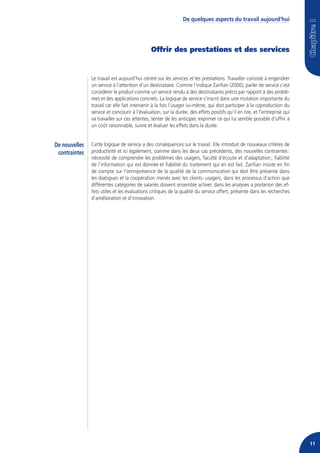 De quelques aspects du travail aujourd’hui




                                              Offrir des prestations et des services


               Le travail est aujourd’hui centré sur les services et les prestations. Travailler consiste à engendrer
               un service à l’attention d’un destinataire. Comme l’indique Zarifian (2000), parler de service c’est
               considérer le produit comme un service rendu à des destinataires précis par rapport à des problè-
               mes et des applications concrets. La logique de service s’inscrit dans une mutation importante du
               travail car elle fait intervenir à la fois l’usager lui-même, qui doit participer à la coproduction du
               service et concourir à l’évaluation, sur la durée, des effets positifs qu’il en tire, et l’entreprise qui
               va travailler sur ces attentes, tenter de les anticiper, exprimer ce qui lui semble possible d’offrir à
               un coût raisonnable, suivre et évaluer les effets dans la durée.


De nouvelles   Cette logique de service a des conséquences sur le travail. Elle introduit de nouveaux critères de
 contraintes   productivité et ici également, comme dans les deux cas précédents, des nouvelles contraintes :
               nécessité de comprendre les problèmes des usagers, faculté d’écoute et d’adaptation ; fiabilité
               de l’information qui est donnée et fiabilité du traitement qui en est fait. Zarifian insiste en fin
               de compte sur l’omniprésence de la qualité de la communication qui doit être présente dans
               les dialogues et la coopération menés avec les clients - usagers, dans les processus d’action que
               différentes catégories de salariés doivent ensemble activer, dans les analyses a posteriori des ef-
               fets utiles et les évaluations critiques de la qualité du service offert, présente dans les recherches
               d’amélioration et d’innovation.




                                                                                                                           11
 