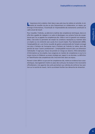 Employabilité et compétences-clés




L  ’importance de la relation client dans à peu près tous les métiers et activités, la né-
   cessité de travailler de plus en plus fréquemment en collaboration, en réseau, par
échange d’informations, l’incertitude et l’imprévisibilité des événements constituent le
cadre actuel de travail.
Pour travailler, l’individu, au-delà de la maîtrise des compétences techniques, devra en
effet être capable de s’adapter à ce cadre et développer une certaine forme de compé-
tences que l’on va appeler les compétences-clés. Celles-ci vont lui garantir son employa-
bilité, c’est-à-dire lui permettre de remplir les conditions nécessaires au maintien dans
un emploi ou à la recherche avec succès d’un nouvel emploi. Pour Barkatoolah (2000),
l’employabilité est « une forme nouvelle de gestion prévisionnelle de l’emploi envisagé
non plus à l’échelon de l’entreprise mais à l’échelon de l’individu lui même, dont elle
permet de tracer l’avenir professionnel ». L’employabilité recouvre alors une dimension
individuelle. Il s’agit pour chacun de prendre en charge son devenir, d’être demandeur
d’informations sur les emplois, leurs exigences en matière de compétences à court et à
moyen terme et d’élaborer sa propre stratégie par rapport à ces données. La définition
et l’identification des compétences-clés s’inscrivent bien dans ces enjeux.
Parvenir à bien définir ce que sont les compétences-clés, mettre en évidence leurs carac-
téristiques, mais également mettre en place des outils pour les évaluer et les reconnaître
officiellement, c’est apporter des outils permettant aux individus de renforcer leur posi-
tion sur le marché du travail, c’est le cas échéant faciliter leur démarche de réinsertion.




                                                                                              15
 