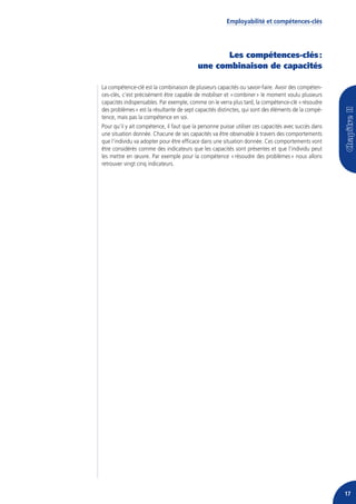 Employabilité et compétences-clés




                                                  Les compétences-clés :
                                           une combinaison de capacités

La compétence-clé est la combinaison de plusieurs capacités ou savoir-faire. Avoir des compéten-
ces-clés, c’est précisément être capable de mobiliser et « combiner » le moment voulu plusieurs
capacités indispensables. Par exemple, comme on le verra plus tard, la compétence-clé « résoudre
des problèmes » est la résultante de sept capacités distinctes, qui sont des éléments de la compé-
tence, mais pas la compétence en soi.
Pour qu’il y ait compétence, il faut que la personne puisse utiliser ces capacités avec succès dans
une situation donnée. Chacune de ses capacités va être observable à travers des comportements
que l’individu va adopter pour être efficace dans une situation donnée. Ces comportements vont
être considérés comme des indicateurs que les capacités sont présentes et que l’individu peut
les mettre en œuvre. Par exemple pour la compétence « résoudre des problèmes » nous allons
retrouver vingt cinq indicateurs.




                                                                                                      17
 