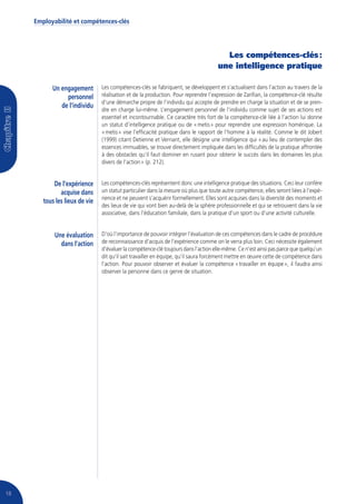 Employabilité et compétences-clés




                                                                                       Les compétences-clés :
                                                                                     une intelligence pratique

           Un engagement        Les compétences-clés se fabriquent, se développent et s’actualisent dans l’action au travers de la
                personnel       réalisation et de la production. Pour reprendre l’expression de Zarifian, la compétence-clé résulte
                                d’une démarche propre de l’individu qui accepte de prendre en charge la situation et de se pren-
              de l’individu
                                dre en charge lui-même. L’engagement personnel de l’individu comme sujet de ses actions est
                                essentiel et incontournable. Ce caractère très fort de la compétence-clé liée à l’action lui donne
                                un statut d’intelligence pratique ou de « metis » pour reprendre une expression homérique. La
                                « metis » vise l’efficacité pratique dans le rapport de l’homme à la réalité. Comme le dit Jobert
                                (1999) citant Detienne et Vernant, elle désigne une intelligence qui « au lieu de contempler des
                                essences immuables, se trouve directement impliquée dans les difficultés de la pratique affrontée
                                à des obstacles qu’il faut dominer en rusant pour obtenir le succès dans les domaines les plus
                                divers de l’action » (p. 212).


            De l’expérience     Les compétences-clés représentent donc une intelligence pratique des situations. Ceci leur confère
               acquise dans     un statut particulier dans la mesure où plus que toute autre compétence, elles seront liées à l’expé-
                                rience et ne peuvent s’acquérir formellement. Elles sont acquises dans la diversité des moments et
        tous les lieux de vie
                                des lieux de vie qui vont bien au-delà de la sphère professionnelle et qui se retrouvent dans la vie
                                associative, dans l’éducation familiale, dans la pratique d’un sport ou d’une activité culturelle.


            Une évaluation      D’où l’importance de pouvoir intégrer l’évaluation de ces compétences dans le cadre de procédure
              dans l’action     de reconnaissance d’acquis de l’expérience comme on le verra plus loin. Ceci nécessite également
                                d’évaluer la compétence-clé toujours dans l’action elle-même. Ce n’est ainsi pas parce que quelqu’un
                                dit qu’il sait travailler en équipe, qu’il saura forcément mettre en œuvre cette de compétence dans
                                l’action. Pour pouvoir observer et évaluer la compétence « travailler en équipe », il faudra ainsi
                                observer la personne dans ce genre de situation.




18
 