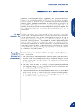 Employabilité et compétences-clés




                                                        Compétences-clés et situations-clés


                      Dépendante du contexte et liée à l’action, la compétence-clé va se mobiliser sur des situations
                      qui elles-mêmes seront des situations dites clés. Celles-ci refléteront des situations significatives
                      du travail aujourd’hui et obligeront l’individu à adopter des comportements qui montrent très
                      clairement qu’il peut produire le résultat escompté. Ces situations-clés ont elles un caractère de
                      transversalité. Leurs éléments peuvent se retrouver dans des situations quotidiennes de travail,
                      mais aussi dans des situations fictives ou tests qui reproduisent les conditions de la réalité. Sans
                      trop anticiper sur la suite, c’est cette dernière solution que nous avons choisie dans le cadre de
                      notre dispositif.


       Cinq types     Nous avons répertorié cinq types de situations-clés qui permettent de reproduire, en tout cas par
de situations-clés    certains aspects, quelques grandes exigences du travail aujourd’hui. Des situations collectives qui
                      vont nécessiter la collaboration, la recherche de solutions créatives en commun, et des prises de
                      décision. Des situations qui vont impliquer une prise d’information individuelle, l’analyse d’une
                      information, mais aussi sa restitution à un groupe avec des échanges et la réponse à des ques-
                      tions. Des situations où les personnes engagées doivent pouvoir être en position de négocier.
                      Des situations qui mettent en jeu des personnes avec des statuts hiérarchiques différents et dont
                      certaines doivent assumer des tâches d’encadrement et prendre des décisions en vue d’atteindre
                      un objectif. Enfin, des situations qui vont obliger les participants à devoir résoudre des problèmes
                      et s’organiser face à des tâches complexes.


  Trois conditions    Ces situations-clés, pour pouvoir faciliter la mobilisation de compétences-clés, doivent répondre au
  pour faciliter la   moins à trois conditions.
 mobilisation des     A Elles doivent comporter un ensemble d’éléments objectifs qui sont les données de la situation,
compétences-clés        et qui vont comporter par exemple le nombre de personnes impliquées, le lieu dans lequel se
                        déroule l’action, les moyens que les gens vont avoir à leur disposition en termes d’information,
                        de temps à disposition.
                      B Elles doivent intégrer des enjeux, qui vont fournir l’orientation des actions potentielles que
                        cette situation peut appeler ; en d’autres mots il s’agit ici de bien définir les résultats attendus,
                        de la part des acteurs, la finalité des tâches données.
                      C Les personnes doivent adhérer à ces enjeux, pouvoir se situer par rapport à eux, pouvoir perce-
                        voir un intérêt de participer à la situation, de déterminer ses actions en conséquence. Il y a ici
                        un élément subjectif qui se réfère au sens que la situation prend pour la personne elle-même
                        en fonction de son histoire et de ses propres enjeux.




                                                                                                                                19
 