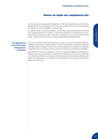 Employabilité et compétences-clés




                                                   Donner un statut aux compétences-clés


                         Comme l’ont fait remarquer Aubret et collaborateurs (1993), toute compétence ne se justifie que si
                         elle peut être reconnue et jugée par autrui. De son côté, Le Boterf affirme que c’est une procédure
                         de validation qui rend « compétente » une façon d’agir.
                         La compétence a donc une double dimension : une dimension cognitivo-pratique, qui se manifeste
                         par la réalisation positive d’une activité ; une dimension normative, qui se caractérise par la recon-
                         naissance de ce succès par un tiers. Il n’y a donc « compétence » que si ces deux conditions sont
                         réunies : l’atteinte du but recherché et la reconnaissance de cette attente par autrui.


Une réglementation       Pour que la compétence-clé puisse bénéficier d’un statut, d’une reconnaissance officielle, ses
et des critères précis   modalités d’évaluation par l’extérieur doivent s’inscrire d’une part dans un cadre formel défini par
                         une réglementation et reposant sur des critères précis d’observation et d’évaluation. D’autre part,
    d’observation et
                         le jugement d’autrui doit donner toutes les garanties de neutralité, d’impartialité et de fiabilité.
        d’évaluation
                         Dans le dernier chapitre, nous montrerons comment une procédure légale de reconnaissance et
                         validation des acquis peut constituer un cadre pertinent pour donner un statut et une légitimité
                         aux compétences-clés. Mais une des bases de la reconnaissance officielle des compétences-clés
                         repose sur le référentiel qui lui est destiné. D’où l’importance qu’il faut attribuer aux différentes
                         étapes de sa construction.




                                                                                                                                  21
 