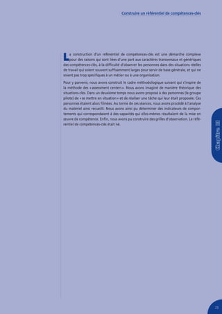 Construire un référentiel de compétences-clés




L   a construction d’un référentiel de compétences-clés est une démarche complexe
    pour des raisons qui sont liées d’une part aux caractères transversaux et génériques
des compétences-clés, à la difficulté d’observer les personnes dans des situations réelles
de travail qui soient souvent suffisamment larges pour servir de base générale, et qui ne
soient pas trop spécifiques à un métier ou à une organisation.
Pour y parvenir, nous avons construit le cadre méthodologique suivant qui s’inspire de
la méthode des « assessment centers ». Nous avons imaginé de manière théorique des
situations-clés. Dans un deuxième temps nous avons proposé à des personnes (le groupe
pilote) de « se mettre en situation » et de réaliser une tâche qui leur était proposée. Ces
personnes étaient alors filmées. Au terme de ces séances, nous avons procédé à l’analyse
du matériel ainsi recueilli. Nous avons ainsi pu déterminer des indicateurs de compor-
tements qui correspondaient à des capacités qui elles-mêmes résultaient de la mise en
œuvre de compétence. Enfin, nous avons pu construire des grilles d’observation. Le réfé-
rentiel de compétences-clés était né.




                                                                                              25
 