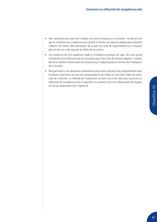Construire un référentiel de compétences-clés




• Elles nécessitent de la part de l’individu une prise d’initiative sur la situation. Ce dernier doit
  agir en mobilisant ses compétences de manière à inventer une réponse adaptée pour atteindre
  l’objectif. De même, elles demandent de sa part une prise de responsabilité sur la situation
  dans le sens où il doit assumer les effets de ses actions.
• Ces situations-clés font également appel à l’intelligence pratique du sujet, afin qu’il puisse
  comprendre les constituants-clés de la situation pour faire y face de manière adaptée. L’individu
  doit ainsi mobiliser certaines des connaissances qu’il a déjà acquises en fonction de l’intelligence
  de la situation.
• Elles permettent une observation relativement précise des indicateurs de comportements dans
  la mesure notamment où tous les comportements sont filmés et vont faire l’objet de proto-
  coles de recherche. La méthode de l’assessment est donc tout à fait utile pour construire un
  référentiel de compétences-clés et répondre aux questions qu’il est indispensable de se poser
  lors de son élaboration (voir chapitre II).




                                                                                                         27
 