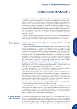 Construire un référentiel de compétences-clés




                                                           L’analyse du matériel d’observation


                         L’enregistrement de chacune des cinq mises en situation a ensuite été minutieusement analysé.
                         Les interventions et les comportements de chaque personne ont été pris en compte un à un.
                         L’objectif était de déterminer précisément ce que la personne faisait, comment elle agissait de
                         manière verbale et non verbale. Une attention très grande était portée aux interactions et aux
                         échanges. Avant de passer à l’exploitation de ce matériel, il est important de relever que la moti-
                         vation et l’implication des participants étaient en général très bonnes. Interrogées au terme des
                         assessment, certaines personnes ont mis en évidence certains biais inhérents à ces situations tests.
                         Elles ont en effet affirmé avoir ressenti la dimension fictive de ces mises en situations, estimant
                         ainsi «avoir joué le jeu», ou «fait comme si c’était vrai». D’autres ont parfois trouvé les exercices
                         trop faciles à résoudre.
                         Ces éléments restent toutefois mineurs et ne constituent pas un obstacle pour la fiabilité des infor-
                         mations ainsi récoltées qui était de très bonne qualité au sens où les personnes « jouaient généra-
                         lement bien le jeu », prenaient leurs responsabilités, faisaient preuve de beaucoup d’initiative.


  Un exemple concret     Sur la base de ce matériel, un travail de codage relativement complexe a été réalisé. Il est illustré
                         ici par un exemple concret.
                         La première mise en situation-clé (situation-clé A) consistait en une situation collective visant
                         à réaliser une tâche commune d’organisation nécessitant la collaboration, l’imagination et des
                         prises de décision. Il est apparu clairement, dans ce contexte, que pour remplir avec succès cette
                         tâche, les personnes mettaient en œuvre des capacités d’analyse avec des comportements visant
                         à parvenir à une vision claire et précise de la réalité, de faire des associations, des inférences
                         pertinentes, logiques. Elles devaient également être capables de collaborer dans un groupe en
                         se comportant dans le sens d’écouter l’avis de chacun et le prendre en compte, d’échanger des
                         informations utiles, de clarifier, d’expliquer les choses aux autres si besoin, de faire des propositions
                         pour atteindre l’objectif commun, etc. Si on reprend la terminologie évoquée plus haut, chacun
                         de ses comportements va devenir un indicateur de capacité.
                         Ces capacités et indicateurs vont désormais constituer une grille d’observation. Pour cha-
                         que situation-clé, on va avoir une grille d’observation correspondante. Ces grilles ne peuvent être
                         utilisées qu’en référence aux situations-clés particulières qui ont été construites.
                         Ainsi, à partir de la situation-clé et sur la base de la grille d’observation, on peut désormais prédire
                         quel type de comportement la personne va devoir adopter pour réussir la tâche.
                         Si elle adopte ces comportements, on va conclure qu’elle aura acquis la capacité. Ce travail de
                         décodage permet ainsi d’une part de faire un lien direct entre une situation-clé et des capacités et
                         des indicateurs de comportements qui lui sont liés, mais d’autre part d’avoir un outil fiable d’éva-
                         luation. Si, en effet, on veut évaluer si la personne possède telle ou telle capacité, par exemple une
                         capacité d’analyse, il suffira de mettre la personne dans cette même situation-clé (la situation-clé
                         A) et d’évaluer si les indicateurs de comportements sont présents ou pas.
                         Pour cette seule mise en situation-clé, ce sont 12 capacités et 44 indicateurs qui ont été identifiés
                         comme nécessaire à la réalisation de la mission et de la tâche prévue.
                         La même démarche, toujours sur la base du matériel recueilli par vidéo, a été fait pour les quatre
                         autres situations-clés avec pour chacune d’elles, l’élaboration d’une grille d’observation dans la
                         même logique que ce qui vient d’être expliqué ici, ce qui représente une somme considérable de
                         travail d’analyse, de codage, qui doit être fait de manière très précise si l’on veut que ce type de
                         descriptif puisse être utilisé à l’avenir comme grille d’évaluation.


41 capacités recensées   Au total pour les cinq situations-clés, ce sont 41 capacités qui ont été recensées pour 151 indica-
  pour 151 indicateurs   teurs (en moyenne 3,7 indicateurs par capacité). Certaines capacités vont apparaître dans plusieurs
                         situations-clés. Par exemple on va retrouver la capacité à gérer son temps à la fois dans une situation
                         de résolution de problème et dans une situation où il va falloir traiter une information dans un
                         certain délai. La capacité d’analyse va se retrouver quasiment dans les cinq mises en situations.

                                                                                                                                     31
 
