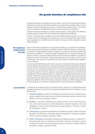 Construire un référentiel de compétences-clés




                                                   Six grands domaines de compétences-clés


                              Les grilles d’observation constituent en tant que telles un outil tout à fait précieux tant elles per-
                              mettent avec précision de tisser des liens étroits entre situation-clé et capacités. Mais une autre
                              opération est encore nécessaire pour arriver à un référentiel de compétences-clés. C’est celle qui
                              consiste à catégoriser ces différentes capacités en grands domaines de compétences.
                              Chaque domaine de compétence, et partant chaque capacité, ont fait l’objet d’une définition.
                              Certaines capacités figurent dans deux domaines de compétences-clés différents.
                              En effet, il s’est avéré que les compétences sont très complémentaires entre elles. Ceci est dû au
                              caractère mouvant et dynamique de la compétence, ce qui rend sa délimitation exacte difficile,
                              voire impossible tant les différentes facettes qu’elle inclut peuvent être considérées sous des
                              aspects multiples.


          Des compétences     Prenons l’exemple de la compétence-clé «résoudre des problèmes» pour illustrer cette complémen-
          complémentaires     tarité. Lorsqu’une personne résout un problème, elle doit «traiter l’information» contenue dans
                              ce problème. Elle doit également souvent «organiser» et coordonner entre elles les différentes
                entre elles
                              dimensions du problème. S’il s’agit de résoudre le problème dans une situation de groupe, elle
                              doit aussi mettre en oeuvre des capacités relevant des domaines de compétences «travailler en
                              équipe» ou encore «communiquer». Lorsqu’une personne veut «communiquer», elle doit «traiter
                              l’information», pour exprimer ce qu’elle veut dire d’une manière compréhensible et adaptée à
                              son-ses auditeur-s.
                              Aussi les capacités identifiées lors des mises en situations ont-elles des caractéristiques relevant de
                              plusieurs domaines de compétences. La répartition des capacités dans les domaines de compéten-
                              ces s’est faite de la manière qui paraissait la plus pertinente au regard également des catégories
                              usuelles que l’on retrouve dans la littérature et qui s’articule autour des savoir-faire relationnels
                              et savoir-faire cognitifs. Quand une capacité ne pouvait pas être rangée dans un seul domaine de
                              compétences, elle a été catégorisée deux fois : «argumenter» par exemple relève autant du traite-
                              ment de l’information que de celui de la communication. Cette difficulté dans le fond à faire des
                              classifications est assez réjouissante, car elle renforce bien l’idée que la compétence est l’intégration
                              de plusieurs éléments. Mais en même temps, le classement oblige à une réflexion logique qui peut
                              en tout cas aboutir à une meilleure compréhension de la nature de certaines compétences.


          Les six domaines    Le référentiel de compétences-clés (voir annexe) est donc subdivisé en six grands domaines de
                              compétences avec pour chacun d’eux les capacités correspondantes et leurs indicateurs. Ces six
                              domaines sont :
                              1 Travailler en équipe, qui nécessite la mobilisation des capacités suivantes : coopérer dans un
                                groupe, collaborer avec le leader, favoriser une bonne dynamique de groupe ; favoriser l’esprit
                                d’équipe ; s’affirmer ; se renseigner ; informer.
                              2 Encadrer, qui nécessite la mobilisation des capacités suivantes : avoir le contrôle de la situa-
                                tion ; animer, gérer la discussion ; prendre des décisions ; prendre le leadership ; motiver ses
                                collaborateurs ; instaurer un bon climat de travail ; s’imposer ; négocier ; s’informer sur l’activité
                                des collaborateurs ; informer.
                              3 Communiquer, qui nécessite la mobilisation des compétences suivantes : rendre l’information
                                accessible à ses interlocuteurs ; se renseigner ; gérer son comportement ; intéresser son auditoire ;
                                informer ; s’affirmer ; négocier ; argumenter ; réfuter.
                              4 Traiter l’information, qui nécessite la mobilisation des capacités suivantes : comprendre l’in-
                                formation donnée ; faire une synthèse de l’information ; mémoriser l’information ; exprimer
                                son opinion et la justifier ; faire des associations à partir de l’information ; abstraire à partir de
                                l’information ; analyser ; argumenter ; réfuter.


32
 
