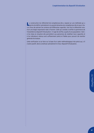 L’expérimentation du dispositif d’évaluation




L    a construction du référentiel de compétences-clés a reposé sur une méthode qui a
     permis de définir précisément six grands domaines de compétences-clés et pour cha-
cun d’eux de préciser les contenus de différentes capacités. Une fois le référentiel cons-
truit une étape importante reste à franchir. Celle qui consiste à vérifier la pertinence de
l’ensemble du dispositif d’évaluation : il s’agit de vérifier, auprès d’une population « test »
si les mises en situation-clés permettent aux personnes de mobiliser leurs capacités et
si les indicateurs retenus sont suffisamment précis et fiables pour pouvoir de manière
générale les évaluer.
Cette vérification va se faire sur la base d’un cadre méthodologique très précis qui, s’il
s’avère positif, devra constituer précisément le futur dispositif d’évaluation.




                                                                                                  37
 
