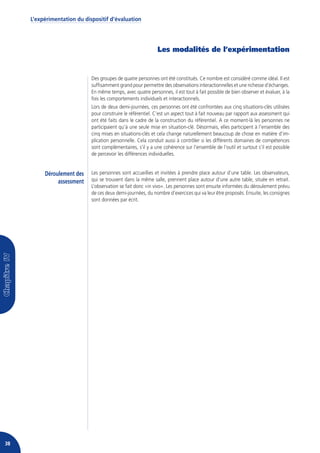 L’expérimentation du dispositif d’évaluation




                                                              Les modalités de l’expérimentation


                             Des groupes de quatre personnes ont été constitués. Ce nombre est considéré comme idéal. Il est
                             suffisamment grand pour permettre des observations interactionnelles et une richesse d’échanges.
                             En même temps, avec quatre personnes, il est tout à fait possible de bien observer et évaluer, à la
                             fois les comportements individuels et interactionnels.
                             Lors de deux demi-journées, ces personnes ont été confrontées aux cinq situations-clés utilisées
                             pour construire le référentiel. C’est un aspect tout à fait nouveau par rapport aux assessment qui
                             ont été faits dans le cadre de la construction du référentiel. A ce moment-là les personnes ne
                             participaient qu’à une seule mise en situation-clé. Désormais, elles participent à l’ensemble des
                             cinq mises en situations-clés et cela change naturellement beaucoup de chose en matière d’im-
                             plication personnelle. Cela conduit aussi à contrôler si les différents domaines de compétences
                             sont complémentaires, s’il y a une cohérence sur l’ensemble de l’outil et surtout s’il est possible
                             de percevoir les différences individuelles.


          Déroulement des    Les personnes sont accueillies et invitées à prendre place autour d’une table. Les observateurs,
               assessment    qui se trouvent dans la même salle, prennent place autour d’une autre table, située en retrait.
                             L’observation se fait donc «in vivo». Les personnes sont ensuite informées du déroulement prévu
                             de ces deux demi-journées, du nombre d’exercices qui va leur être proposés. Ensuite, les consignes
                             sont données par écrit.




38
 