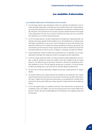 L’expérimentation du dispositif d’évaluation




                                              Les modalités d’observation


Les modalités d’observation et d’évaluation sont les suivantes :
• Lors de chaque exercice, deux observateurs notent si les capacités sont présentes ou non au
  moyen des grilles d’observation constituées pour chacune des situations-clés. Chaque observa-
  teur évalue deux participants tout en observant globalement la totalité des comportements et
  des interactions. Il est nécessaire en tout cas dans une phase d’expérimentation de faire appel
  à deux observateurs afin que ceux-ci puissent confronter leurs points de vue et concentrer
  leurs attentions sur un minimum de deux personnes.
• A la fin de chaque exercice, une grille d’observation est remplie pour chaque participant. Les
  indicateurs de chaque capacité ont été considérés un à un afin de déterminer si l’indicateur peut
  être observé, partiellement ou pas du tout. Suite à l’évaluation de chacun des indicateurs, les
  observateurs déterminent si la capacité est acquise, partiellement acquise ou pas acquise. Des
  commentaires sont formulés pour chaque capacité afin de mettre en évidence les points forts
  et les points faibles de sa mise en oeuvre, et indiquent, si nécessaire, les aspects à améliorer.
• Chaque observateur remplit les grilles pour les personnes qu’il a observées, puis les deux
  observateurs échangent leurs grilles pour vérifier la convergence de leurs observations.
• A la fin de chaque assessment center, une fois que toutes les grilles d’observation sont rem-
  plies, la grille de synthèse est utilisée pour établir la carte des compétences-clés de chaque
  personne. Il est déterminé que les personnes maîtrisent un domaine de compétences-clés si
  elles mobilisent au moins 75% des capacités requises pour ce domaine. Ce taux de réussite
  est défini par analogie avec ce qui se fait dans le cadre des diplômes professionnels.
• Au terme de ce travail les observateurs rédigent ensuite pour chaque personne un rapport
  détaillé.
• Les résultats obtenus pour chaque domaine de compétences sont présentés. Pour chaque
  capacité évaluée lors de l’assessment, les commentaires formulés dans les grilles d’observation
  sont repris. L’objectif est que la personne puisse parvenir à une appréhension complète de ses
  points forts et de ses points faibles pour chaque capacité et chaque domaine de compétences
  évalués.
• A la fin des rapports figure une synthèse (conclusion): dans cette dernière, les domaines de
  compétence acquis sont répétés, ainsi que les principaux points forts et points faibles de la
  personne. De plus, des points de développement et d’amélioration sont suggérés lorsque cela
  est nécessaire.




                                                                                                      39
 