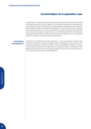 L’expérimentation du dispositif d’évaluation




                                                         Caractéristiques de la population reçue


                               35 personnes ont accepté de participer à ces assessment. Elles étaient bien évidemment toutes
                               volontaires puisque, faut-il encore le rappeler, c’est une condition sine qua non pour participer à ce
                               genre d’exercice. On pourrait s’étonner de ce nombre relativement peu élevé de « sujets » pour une
                               phase d’expérimentation. Il faut rappeler que le dispositif en soi est relativement lourd, il implique
                               que la personne s’absente en tout cas une journée de son travail et que l’objet de l’analyse était
                               avant tout qualitatif, puisqu’il s’agissait de savoir si le référentiel permettait de manière précise
                               d’observer les comportements et de les évaluer en fonction des indicateurs. Donc, on ne peut pas
                               dire que ce nombre ait entravé la portée de l’expérimentation.


           Caractéristiques    Concernant les caractéristiques de cette population, il y avait une proportion quasiment égal
         des participant-e-s   d’hommes et de femmes. Ces personnes étaient âgées en majorité de 31 à 45 ans, donc sensi-
                               blement plus âgées que le groupe de référence. L’autre grande différence également, c’est que
                               la moitié des personnes sont ici en emploi. Quant au niveau de formation, on constate une forte
                               proportion de personnes titulaires d’un diplôme professionnel, par contre une seule personne sur
                               35 n’avait atteint que la fin de sa scolarité obligatoire.




40
 