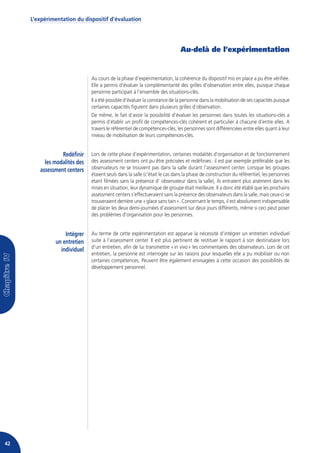 L’expérimentation du dispositif d’évaluation




                                                                            Au-delà de l’expérimentation


                              Au cours de la phase d’expérimentation, la cohérence du dispositif mis en place a pu être vérifiée.
                              Elle a permis d’évaluer la complémentarité des grilles d’observation entre elles, puisque chaque
                              personne participait à l’ensemble des situations-clés.
                              Il a été possible d’évaluer la constance de la personne dans la mobilisation de ses capacités puisque
                              certaines capacités figurent dans plusieurs grilles d’observation.
                              De même, le fait d’avoir la possibilité d’évaluer les personnes dans toutes les situations-clés a
                              permis d’établir un profil de compétences-clés cohérent et particulier à chacune d’entre elles. A
                              travers le référentiel de compétences-clés, les personnes sont différenciées entre elles quant à leur
                              niveau de mobilisation de leurs compétences-clés.


                 Redéfinir    Lors de cette phase d’expérimentation, certaines modalités d’organisation et de fonctionnement
          les modalités des   des assessment centers ont pu être précisées et redéfinies : il est par exemple préférable que les
        assessment centers    observateurs ne se trouvent pas dans la salle durant l’assessment center. Lorsque les groupes
                              étaient seuls dans la salle (c’était le cas dans la phase de construction du référentiel, les personnes
                              étant filmées sans la présence d’ observateur dans la salle), ils entraient plus aisément dans les
                              mises en situation, leur dynamique de groupe était meilleure. Il a donc été établi que les prochains
                              assessment centers s’effectueraient sans la présence des observateurs dans la salle, mais ceux-ci se
                              trouveraient derrière une « glace sans tain ». Concernant le temps, il est absolument indispensable
                              de placer les deux demi-journées d’assessment sur deux jours différents, même si ceci peut poser
                              des problèmes d’organisation pour les personnes.


                   Intégrer   Au terme de cette expérimentation est apparue la nécessité d’intégrer un entretien individuel
               un entretien   suite à l’assessment center. Il est plus pertinent de restituer le rapport à son destinataire lors
                              d’un entretien, afin de lui transmettre « in vivo » les commentaires des observateurs. Lors de cet
                 individuel
                              entretien, la personne est interrogée sur les raisons pour lesquelles elle a pu mobiliser ou non
                              certaines compétences. Peuvent être également envisagées à cette occasion des possibilités de
                              développement personnel.




42
 
