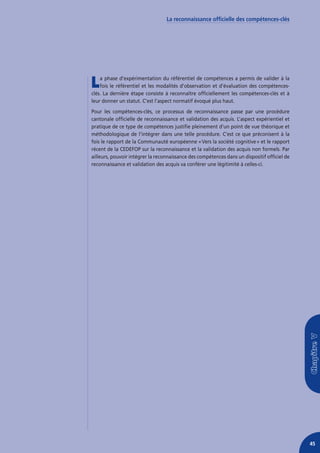 La reconnaissance officielle des compétences-clés




L   a phase d’expérimentation du référentiel de compétences a permis de valider à la
    fois le référentiel et les modalités d’observation et d’évaluation des compétences-
clés. La dernière étape consiste à reconnaître officiellement les compétences-clés et à
leur donner un statut. C’est l’aspect normatif évoqué plus haut.
Pour les compétences-clés, ce processus de reconnaissance passe par une procédure
cantonale officielle de reconnaissance et validation des acquis. L’aspect expérientiel et
pratique de ce type de compétences justifie pleinement d’un point de vue théorique et
méthodologique de l’intégrer dans une telle procédure. C’est ce que préconisent à la
fois le rapport de la Communauté européenne « Vers la société cognitive » et le rapport
récent de la CEDEFOP sur la reconnaissance et la validation des acquis non formels. Par
ailleurs, pouvoir intégrer la reconnaissance des compétences dans un dispositif officiel de
reconnaissance et validation des acquis va conférer une légitimité à celles-ci.




                                                                                              45
 