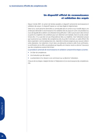 La reconnaissance officielle des compétences-clés




                                                       Un dispositif officiel de reconnaissance
                                                                       et validation des acquis

                             Depuis l’année 2001, le canton de Genève possède un dispositif cantonal de reconnaissance et
                             validation des acquis. Ce dispositif repose sur une base légale et réglementaire.
                             Selon la loi, toute personne domiciliée ou contribuable dans le canton et qui travaille depuis une
                             année peut demander la reconnaissance et la validation des ses acquis et suivre une procédure au
                             cours de laquelle elle va obtenir une attestation de qualification. Celle-ci pourra avoir valeur de tout
                             ou partie d’un diplôme si les conditions pour son obtention sont réalisées. Dans le cas des compé-
                             tences-clés, il n’y a pas bien sûr pas d’équivalences liées à un diplôme, mais l’attestation prouve
                             que la personne à pu mobiliser des compétences-clés et qu’elle l’a fait dans un cadre officiel. Elle
                             devra cependant, comme expliqué plus loin, répondre à certaines exigences pour pouvoir obtenir
                             cette attestation. Son obtention s’inscrit dans une démarche similaire à celle d’une certification.
                             La certification est en effet une procédure par laquelle une instance neutre va donner l’assurance
                             que des compétences existent bel et bien.
                             La procédure cantonale de reconnaissance et validation comprend les étapes suivantes :
                             • Un bilan de compétences
                             • Une évaluation par des experts
                             • La présentation d’un dossier à une commission qui va décerner l’attestation.
                             Chacune de ces étapes s’adapte très bien à l’élaboration et à la reconnaissance des compétences-
                             clés.




46
 