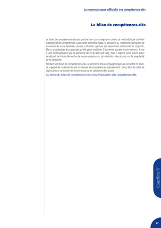La reconnaissance officielle des compétences-clés




                                               Le bilan de compétences-clés


Le bilan de compétences-clés est proche dans sa conception et dans sa méthodologie du bilan
traditionnel de compétences. Dans cette première étape, la personne va répertorier au travers de
situations de la vie familiale, sociale, culturelle, sportive ses savoir-faire relationnels et cognitifs.
Elle va autoévaluer les capacités qu’elle peut mobiliser. Ce premier pas est très important. Il vise
à une reconnaissance par la personne de ce qu’elle sait faire, mais il signifie aussi que le point
de départ de toute démarche de reconnaissance ou de validation des acquis, est la singularité
de la personne.
Pendant son bilan de compétences-clés, la personne est accompagnée par un conseiller en bilan.
Le support de la démarche est un dossier de compétences spécialement conçu dans le cadre de
la procédure cantonale de reconnaissance et validation des acquis.
Au terme du bilan de compétences-clés a lieu l’évaluation des compétences-clés.




                                                                                                            47
 