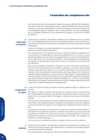 La reconnaissance officielle des compétences-clés




                                                                   L’évaluation des compétences-clés


                               Inscrit dans le cadre de la reconnaissance et validation des acquis, le référentiel de compétences-
                               clés, dont la construction a été largement décrite ici, devient la référence, la norme pour évaluer
                               la présence ou non des compétences-clés. La méthode d’observation et les mises en situation-clés
                               ont été légalement largement abordées. Il faut ici insister cependant sur le rôle de l’évaluateur,
                               que ce soit pendant l’observation, lors de l’établissement du rapport, ou enfin lors de l’entretien
                               de restitution.


                           A   L’évaluateur est un expert du référentiel de compétences-clés. Spécialement formé à son utilisa-
              L’observation    tion, il a une appréhension exacte des enjeux et des objectifs propres à chaque situation-clé et
                               une parfaite connaissance des indicateurs et des capacités figurant dans chacune des cinq grilles
             et l’évaluation
                               d’observation.
                               La tâche de l’évaluateur va consister essentiellement en une activité d’enregistrement de ce qu’il
                               observe et ensuite de codage et d’évaluation.
                               Pour l’enregistrement, il est important qu’il écrive, de manière simultanée, ses observations et
                               ses remarques. Il est indispensable qu’il fasse preuve d’objectivité et qu’il s’en tienne au recueil
                               des faits réels observés, ceci pour éviter tout jugement de valeur ou autre forme d’interprétation.
                               Comme déjà dit plus haut, pour garantir cet objectif, il est souhaitable que la même personne
                               soit observée par deux évaluateurs et que ceux-ci arrivent à un consensus sur les conclusions de
                               leur observation.
                               Dans l’activité de codage et d’évaluation, l’évaluateur va traiter l’information recueillie durant
                               l’exercice en fonction du référentiel. Tout d’abord, il s’agira pour lui de noter à côté de chaque
                               indicateur lié aux différentes capacités, s’il a pu l’observer, partiellement ou pas du tout, durant
                               l’exercice. Il devra ensuite évaluer les résultats obtenus pour chaque indicateur afin d’établir si la
                               capacité est acquise, partiellement ou pas du tout. Pour chaque capacité, il s’agira également de
                               noter les remarques formulées durant l’exercice, à savoir quelle a été la qualité de la mobilisation
                               de la capacité (excellente, moyenne, les améliorations possibles, etc.). Une fois que toutes les grilles
                               d’observations sont remplies, l’évaluateur devra remplir la grille de synthèse regroupant toutes les
                               capacités dans les différents domaines de compétences-clés.


                          B    A partir de la grille de synthèse, l’évaluateur doit être capable de rédiger un rapport clair et
            L’établissement    structuré.
                 du rapport    Pour rédiger un rapport, l’évaluateur doit se placer dans l’optique suivante : ce qu’il écrit doit
                               être compréhensible par la personne pour permettre à cette dernière de faire l’inventaire de ses
                               points forts et de ses points faibles, et d’envisager, si nécessaire, des domaines d’amélioration
                               possibles.
                               Quel que soit le résultat de la personne évaluée, il s’agit de transmettre les résultats de l’évaluation
                               de la manière la plus complète possible, en s’appuyant sur des exemples concrets afin d’expliquer
                               la raison pour laquelle une capacité ou une compétence est considérée comme étant acquise ou
                               pas.
                               Il s’agit de rester très vigilant sur la formulation du rapport, de s’exprimer de manière positive et
                               faire attention à ne pas blesser la personne. L’important est de valoriser ce que la personne sait
                               faire plutôt que d’insister sur ce qu’elle ne sait pas faire. Il convient toutefois de lui indiquer ce
                               qu’elle pourrait améliorer en termes de voie de développement. Exemple : « M. X gagnerait en
                               efficacité s’ il cherchait davantage à… ».
                               Une fois qu’il réunit ces différentes conditions, le rapport peut être transmis à la personne.


                          C    Après avoir remis le rapport à son destinataire, l’évaluateur le convoque pour un entretien, afin
                               de discuter du contenu du rapport, des résultats obtenus, et répondre aux éventuelles questions
                L’entretien
                               ou remarques de la personne évaluée.
                               Pour chaque entretien, l’évaluateur doit effectuer une préparation sérieuse et méthodique.


48
 