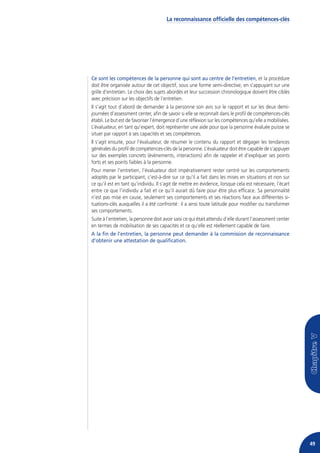 La reconnaissance officielle des compétences-clés




Ce sont les compétences de la personne qui sont au centre de l’entretien, et la procédure
doit être organisée autour de cet objectif, sous une forme semi-directive, en s’appuyant sur une
grille d’entretien. Le choix des sujets abordés et leur succession chronologique doivent être ciblés
avec précision sur les objectifs de l’entretien.
Il s’agit tout d’abord de demander à la personne son avis sur le rapport et sur les deux demi-
journées d’assessment center, afin de savoir si elle se reconnaît dans le profil de compétences-clés
établi. Le but est de favoriser l’émergence d’une réflexion sur les compétences qu’elle a mobilisées.
L’évaluateur, en tant qu’expert, doit représenter une aide pour que la personne évaluée puisse se
situer par rapport à ses capacités et ses compétences.
Il s’agit ensuite, pour l’évaluateur, de résumer le contenu du rapport et dégager les tendances
générales du profil de compétences-clés de la personne. L’évaluateur doit être capable de s’appuyer
sur des exemples concrets (événements, interactions) afin de rappeler et d’expliquer ses points
forts et ses points faibles à la personne.
Pour mener l’entretien, l’évaluateur doit impérativement rester centré sur les comportements
adoptés par le participant, c’est-à-dire sur ce qu’il a fait dans les mises en situations et non sur
ce qu’il est en tant qu’individu. Il s’agit de mettre en évidence, lorsque cela est nécessaire, l’écart
entre ce que l’individu a fait et ce qu’il aurait dû faire pour être plus efficace. Sa personnalité
n’est pas mise en cause, seulement ses comportements et ses réactions face aux différentes si-
tuations-clés auxquelles il a été confronté : il a ainsi toute latitude pour modifier ou transformer
ses comportements.
Suite à l’entretien, la personne doit avoir saisi ce qui était attendu d’elle durant l’assessment center
en termes de mobilisation de ses capacités et ce qu’elle est réellement capable de faire.
A la fin de l’entretien, la personne peut demander à la commission de reconnaissance
d’obtenir une attestation de qualification.




                                                                                                           49
 