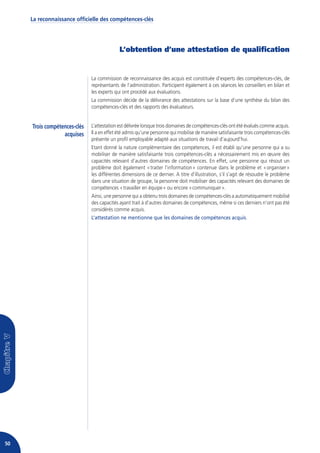 La reconnaissance officielle des compétences-clés




                                            L’obtention d’une attestation de qualification


                              La commission de reconnaissance des acquis est constituée d’experts des compétences-clés, de
                              représentants de l’administration. Participent également à ces séances les conseillers en bilan et
                              les experts qui ont procédé aux évaluations.
                              La commission décide de la délivrance des attestations sur la base d’une synthèse du bilan des
                              compétences-clés et des rapports des évaluateurs.


     Trois compétences-clés   L’attestation est délivrée lorsque trois domaines de compétences-clés ont été évalués comme acquis.
                  acquises    Il a en effet été admis qu’une personne qui mobilise de manière satisfaisante trois compétences-clés
                              présente un profil employable adapté aux situations de travail d’aujourd’hui.
                              Etant donné la nature complémentaire des compétences, il est établi qu’une personne qui a su
                              mobiliser de manière satisfaisante trois compétences-clés a nécessairement mis en œuvre des
                              capacités relevant d’autres domaines de compétences. En effet, une personne qui résout un
                              problème doit également « traiter l’information » contenue dans le problème et « organiser »
                              les différentes dimensions de ce dernier. A titre d’illustration, s’il s’agit de résoudre le problème
                              dans une situation de groupe, la personne doit mobiliser des capacités relevant des domaines de
                              compétences « travailler en équipe » ou encore « communiquer ».
                              Ainsi, une personne qui a obtenu trois domaines de compétences-clés a automatiquement mobilisé
                              des capacités ayant trait à d’autres domaines de compétences, même si ces derniers n’ont pas été
                              considérés comme acquis.
                              L’attestation ne mentionne que les domaines de compétences acquis.




50
 