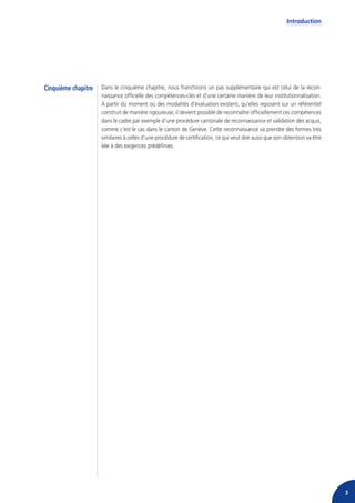 Introduction




Cinquième chapitre   Dans le cinquième chapitre, nous franchirons un pas supplémentaire qui est celui de la recon-
                     naissance officielle des compétences-clés et d’une certaine manière de leur institutionnalisation.
                     A partir du moment où des modalités d’évaluation existent, qu’elles reposent sur un référentiel
                     construit de manière rigoureuse, il devient possible de reconnaître officiellement ces compétences
                     dans le cadre par exemple d’une procédure cantonale de reconnaissance et validation des acquis,
                     comme c’est le cas dans le canton de Genève. Cette reconnaissance va prendre des formes très
                     similaires à celles d’une procédure de certification, ce qui veut dire aussi que son obtention va être
                     liée à des exigences prédéfinies.




                                                                                                                              3
 