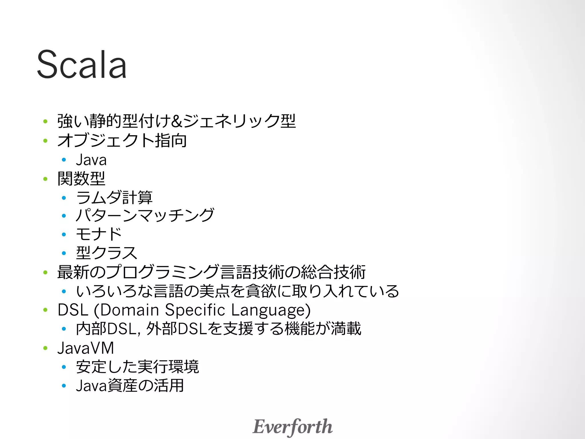 Scala 
• 強い静的型付けジェネリック型 
• オブジェクト指向 
• Java 
• 関数型 
• ラムダ計算 
• パターンマッチング 
• モナド 
• 型クラス 
• 最新のプログラミング⾔言語技術の総合技術 
• いろいろな⾔言語の美点を貪欲に取り⼊入れている 
• DSL (Domain Specific Language) 
• 内部DSL, 外部DSLを⽀支援する機能が満載 
• JavaVM 
• 安定した実⾏行行環境 
• Java資産の活⽤用 
 