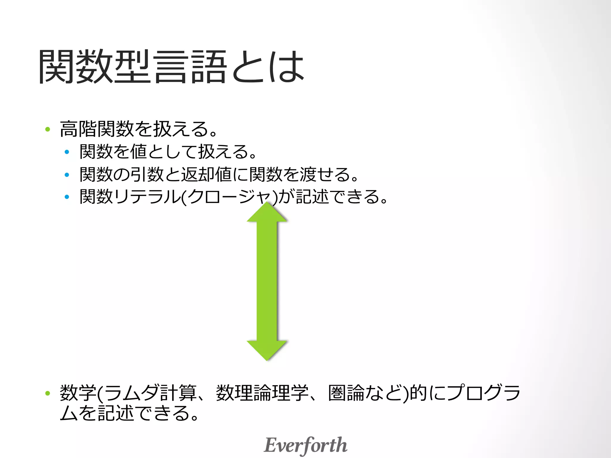 関数型⾔言語とは 
• ⾼高階関数を扱える。 
• 関数を値として扱える。 
• 関数の引数と返却値に関数を渡せる。 
• 関数リテラル(クロージャ)が記述できる。 
• 数学(ラムダ計算、数理理論論理理学、圏論論など)的にプログラ 
ムを記述できる。 
 