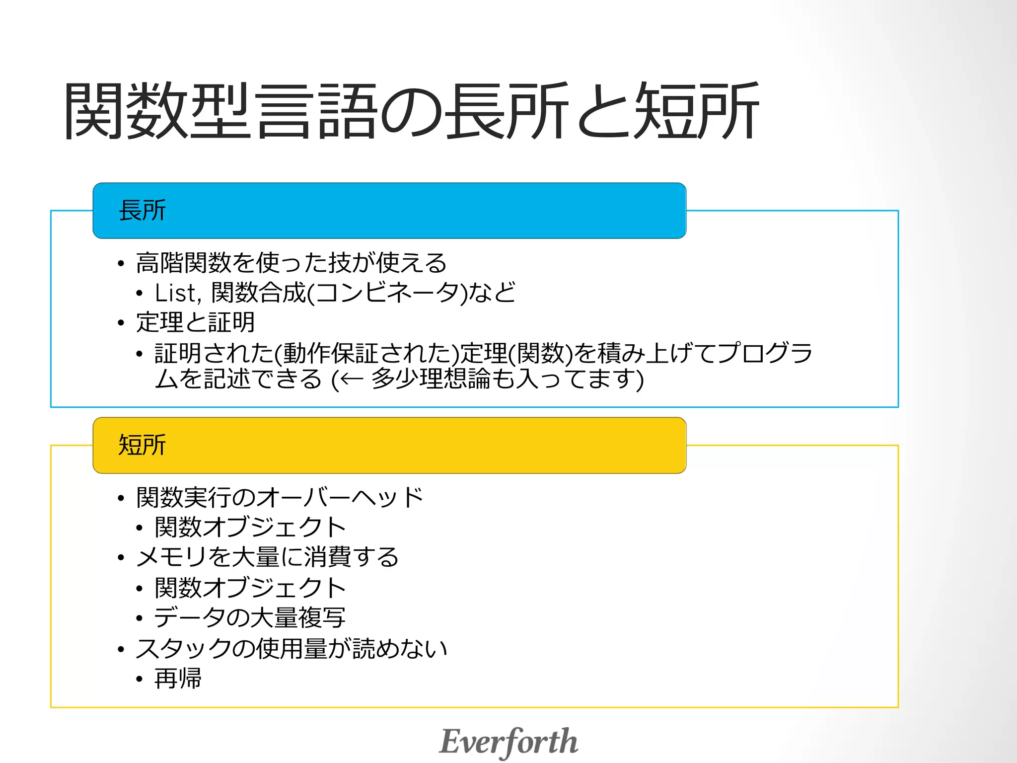 関数型⾔言語の⻑⾧長所と短所 
⻑⾧長所 
• ⾼高階関数を使った技が使える 
• List, 関数合成(コンビネータ)など 
• 定理理と証明 
• 証明された(動作保証された)定理理(関数)を積み上げてプログラ 
ムを記述できる (← 多少理理想論論も⼊入ってます) 
短所 
• 関数実⾏行行のオーバーヘッド 
• 関数オブジェクト 
• メモリを⼤大量量に消費する 
• 関数オブジェクト 
• データの⼤大量量複写 
• スタックの使⽤用量量が読めない 
• 再帰 
 