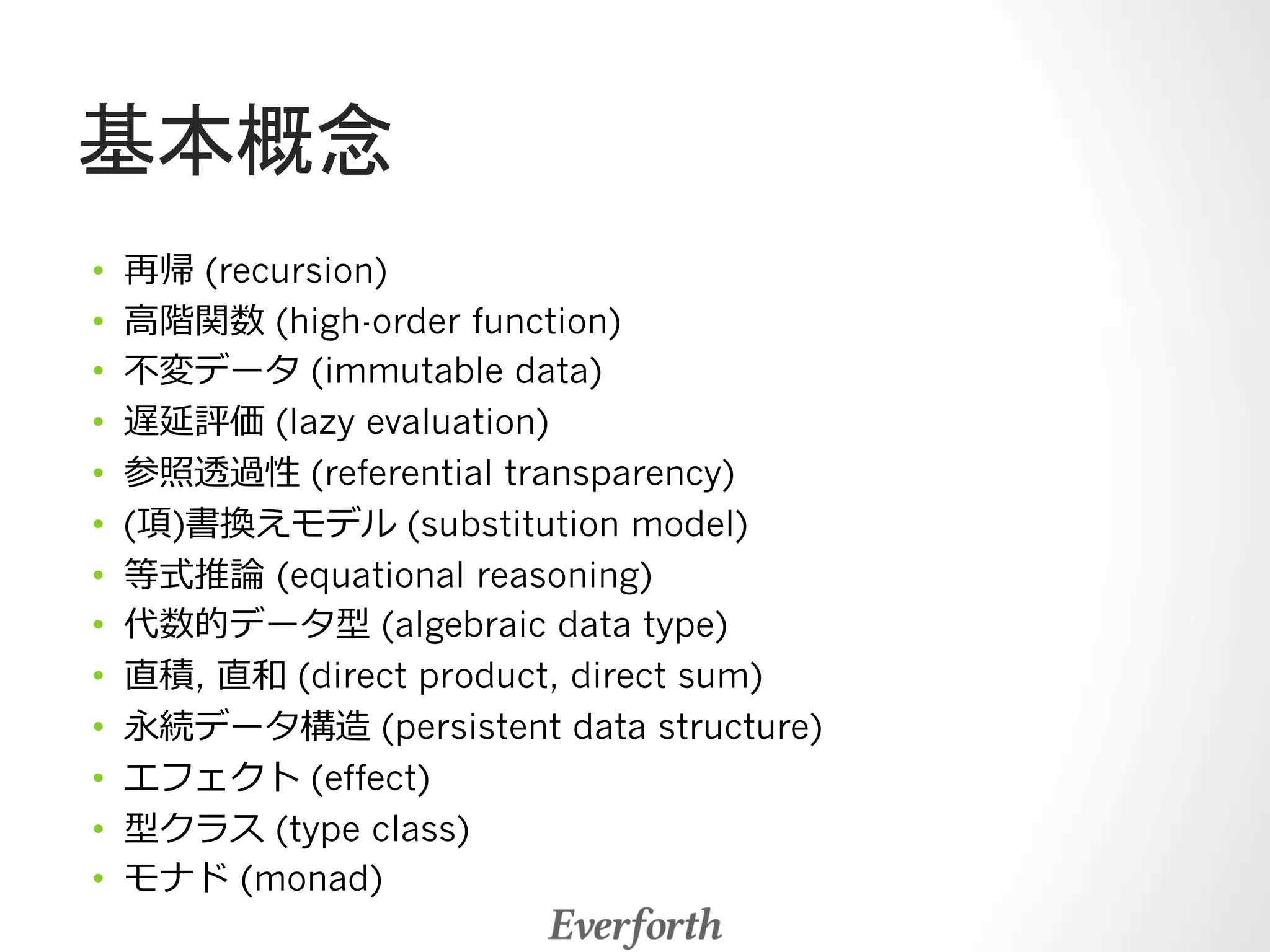 基本概念 
• 再帰 (recursion) 
• ⾼高階関数 (high-order function) 
• 不不変データ (immutable data) 
• 遅延評価 (lazy evaluation) 
• 参照透過性 (referential transparency) 
• (項)書換えモデル (substitution model) 
• 等式推論論 (equational reasoning) 
• 代数的データ型 (algebraic data type) 
• 直積, 直和 (direct product, direct sum) 
• 永続データ構造 (persistent data structure) 
• エフェクト (effect) 
• 型クラス (type class) 
• モナド (monad) 
 