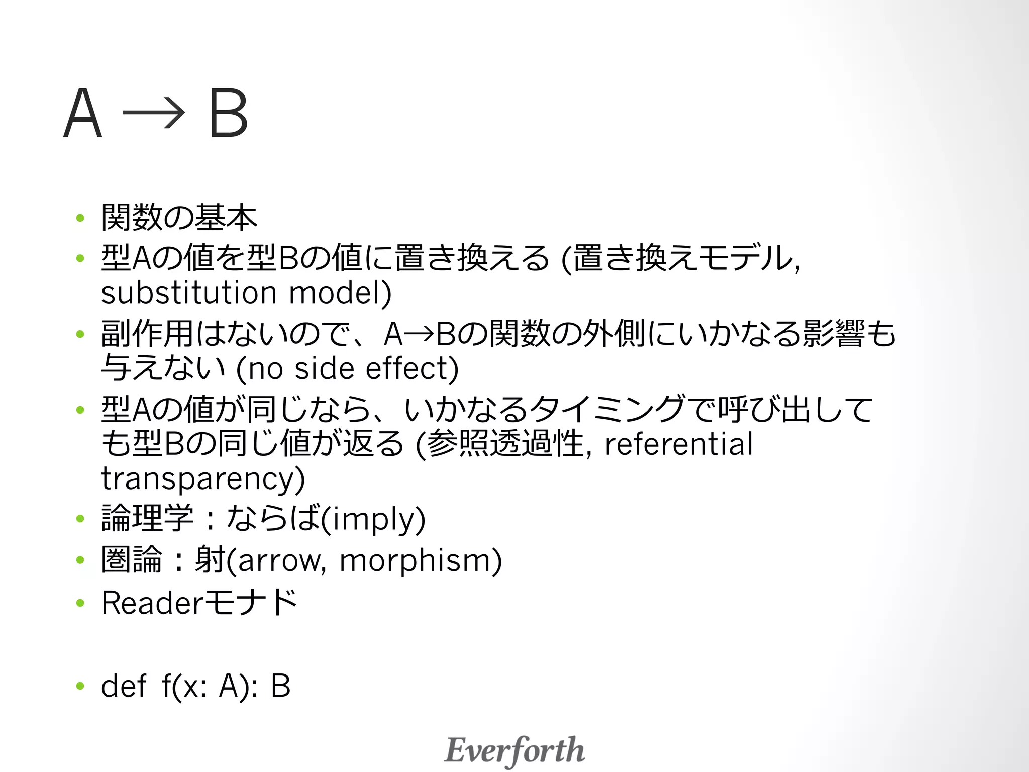 A → B 
• 関数の基本 
• 型Aの値を型Bの値に置き換える (置き換えモデル, 
substitution model) 
• 副作⽤用はないので、A→Bの関数の外側にいかなる影響も 
与えない (no side effect) 
• 型Aの値が同じなら、いかなるタイミングで呼び出して 
も型Bの同じ値が返る (参照透過性, referential 
transparency) 
• 論論理理学：ならば(imply) 
• 圏論論：射(arrow, morphism) 
• Readerモナド 
• def f(x: A): B 
 