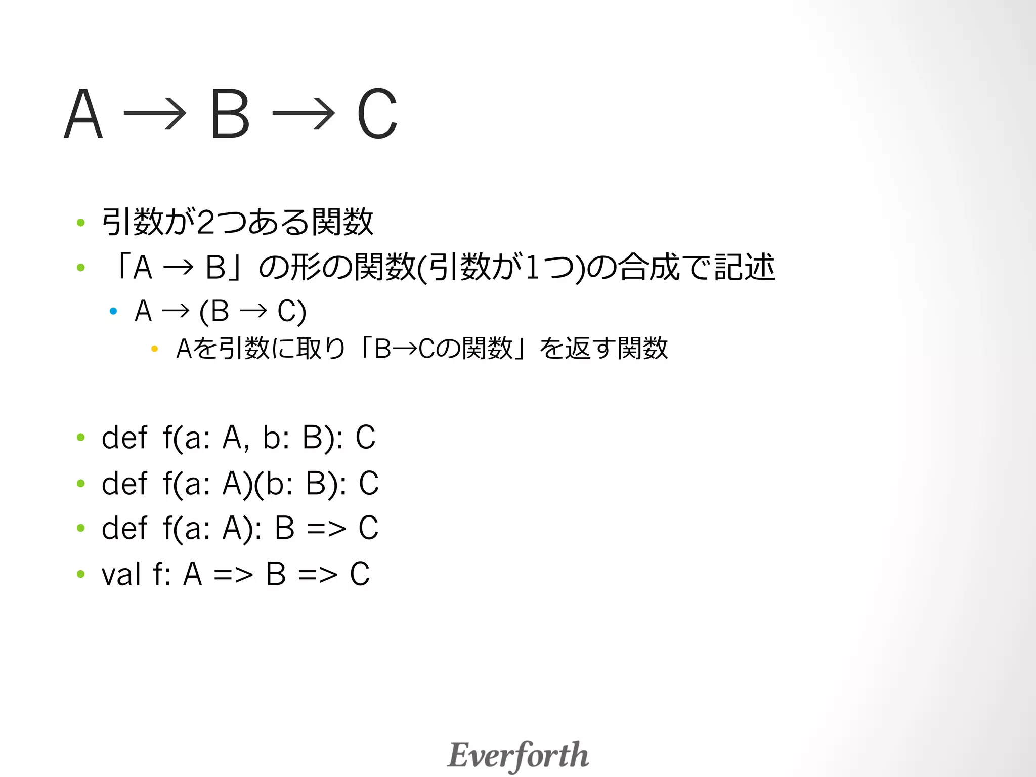 A → B → C 
• 引数が2つある関数 
• 「A → B」の形の関数(引数が1つ)の合成で記述 
• A → (B → C) 
• Aを引数に取り「B→Cの関数」を返す関数 
• def f(a: A, b: B): C 
• def f(a: A)(b: B): C 
• def f(a: A): B = C 
• val f: A = B = C 
 
 