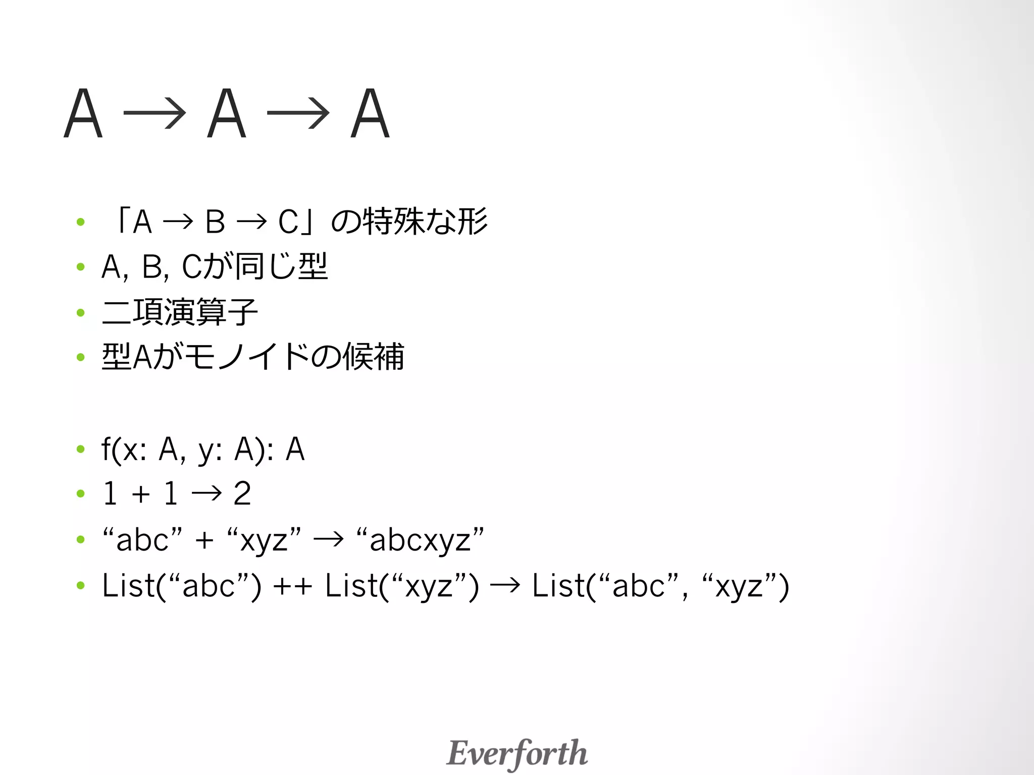 A → A → A 
• 「A → B → C」の特殊な形 
• A, B, Cが同じ型 
• ⼆二項演算⼦子 
• 型Aがモノイドの候補 
• f(x: A, y: A): A 
• 1 + 1 → 2 
• “abc” + “xyz” → “abcxyz” 
• List(“abc”) ++ List(“xyz”) → List(“abc”, “xyz”) 
 