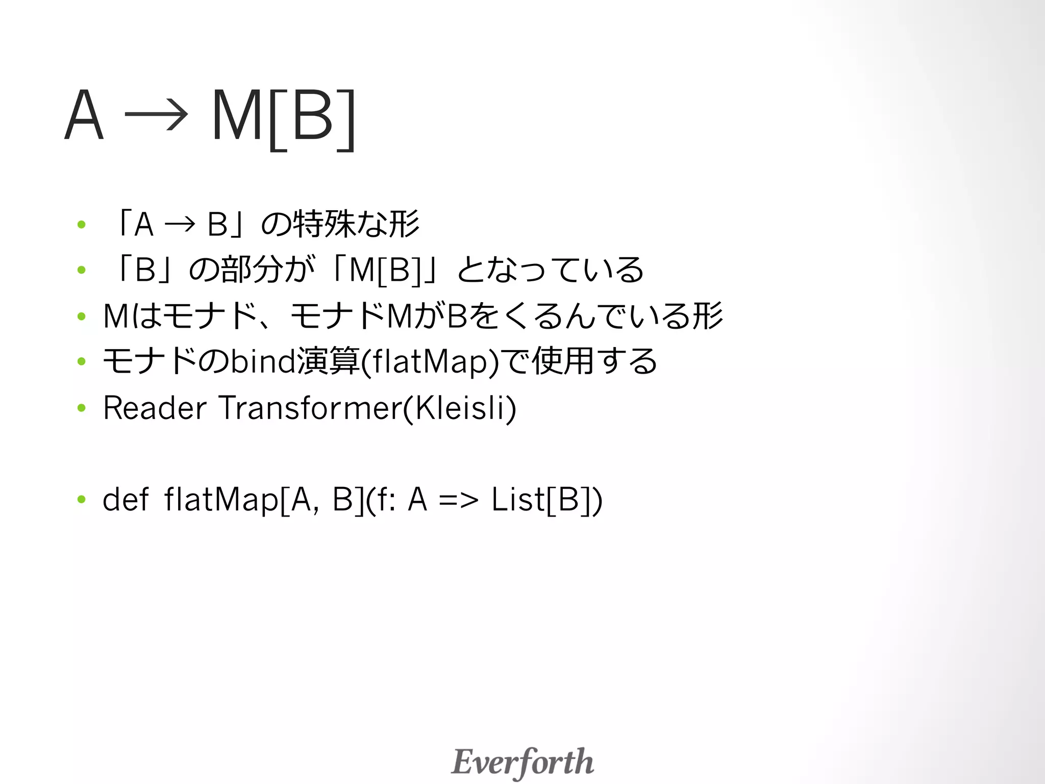A → M[B] 
• 「A → B」の特殊な形 
• 「B」の部分が「M[B]」となっている 
• Mはモナド、モナドMがBをくるんでいる形 
• モナドのbind演算(flatMap)で使⽤用する 
• Reader Transformer(Kleisli) 
• def flatMap[A, B](f: A = List[B]) 
 