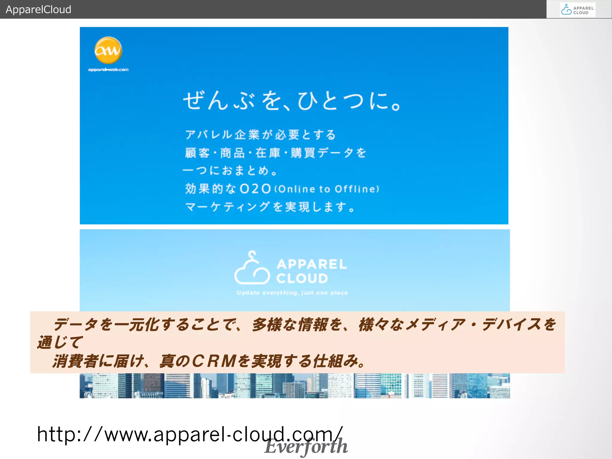 ApparelCloud 
　データを一元化することで、多様な情報を、様々なメディア・デバイスを 
通じて 
　消費者に届け、真のＣＲＭを実現する仕組み。 
http://www.apparel-cloud.com/ 
 