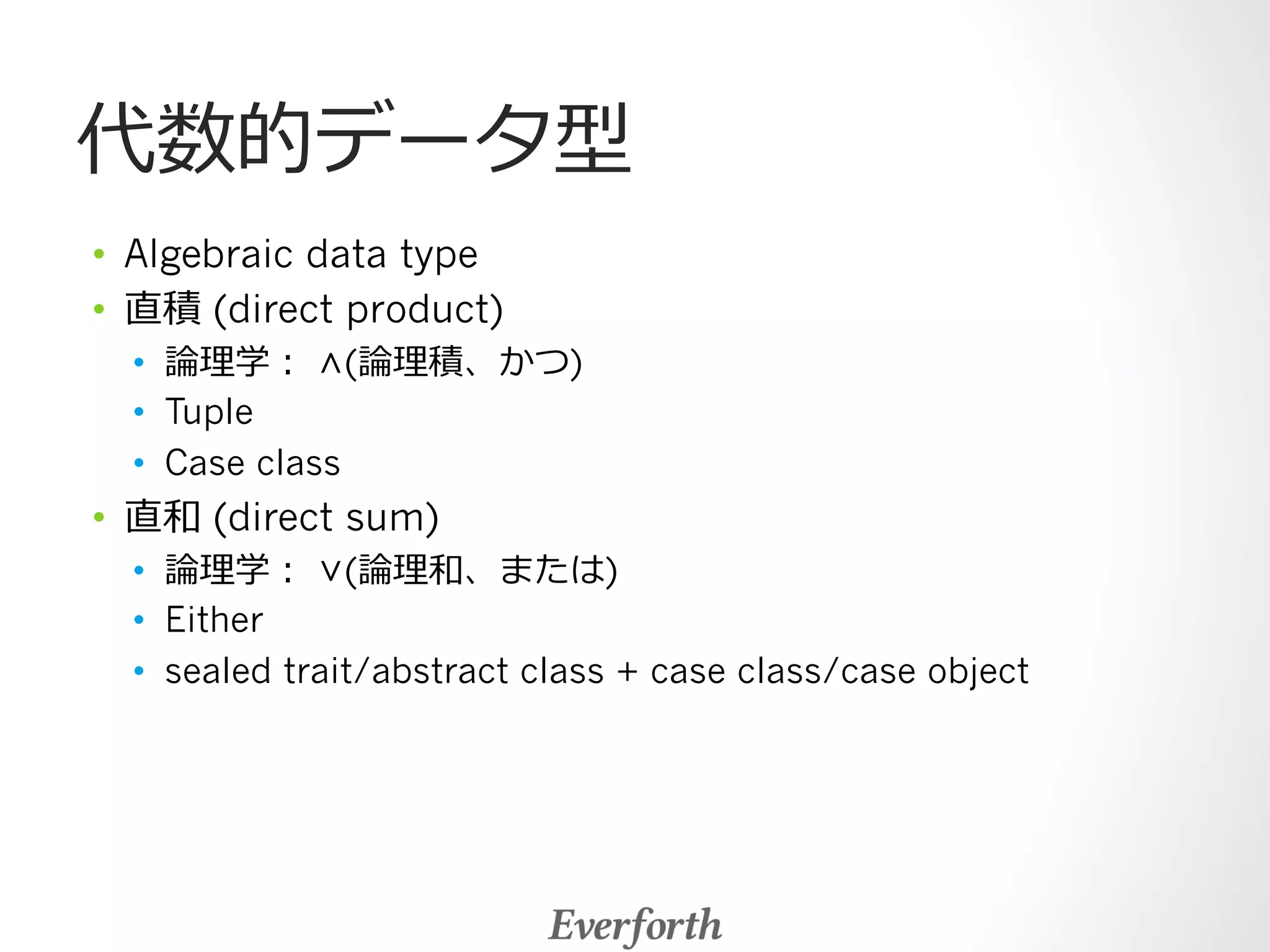 代数的データ型 
• Algebraic data type 
• 直積 (direct product) 
• 論論理理学： ∧(論論理理積、かつ) 
• Tuple 
• Case class 
• 直和 (direct sum) 
• 論論理理学： ∨(論論理理和、または) 
• Either 
• sealed trait/abstract class + case class/case object 
 