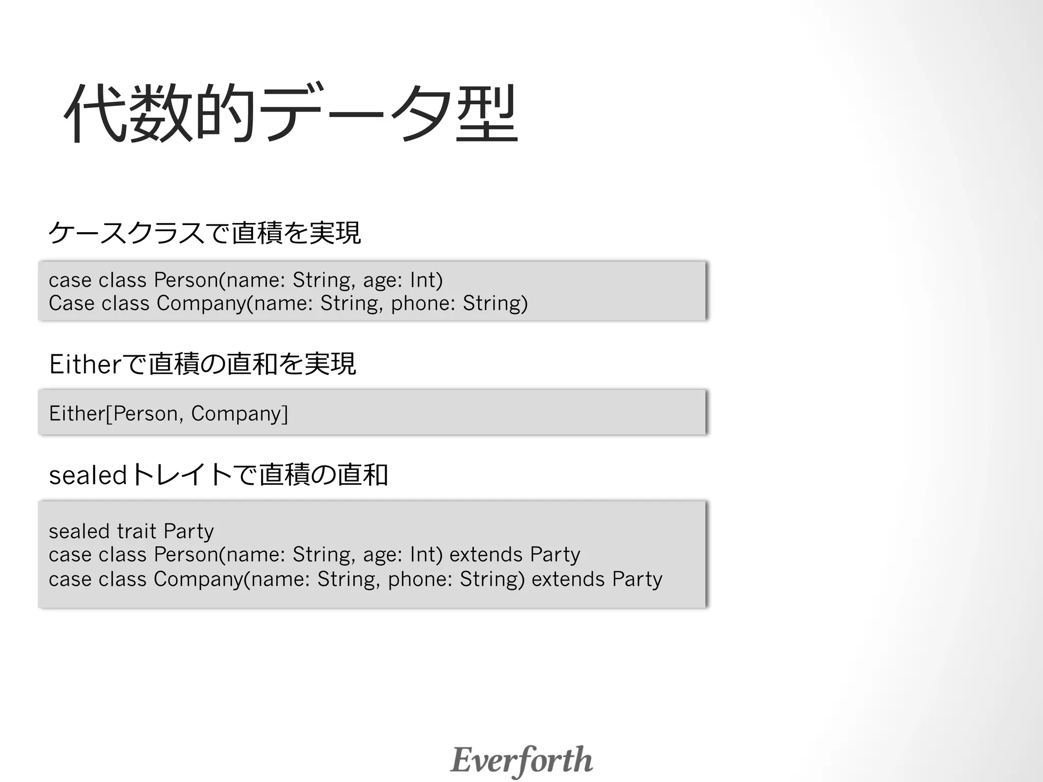 代数的データ型 
ケースクラスで直積を実現 
case class Person(name: String, age: Int) 
Case class Company(name: String, phone: String) 
Eitherで直積の直和を実現 
Either[Person, Company] 
sealedトレイトで直積の直和 
sealed trait Party 
case class Person(name: String, age: Int) extends Party 
case class Company(name: String, phone: String) extends Party 
 
