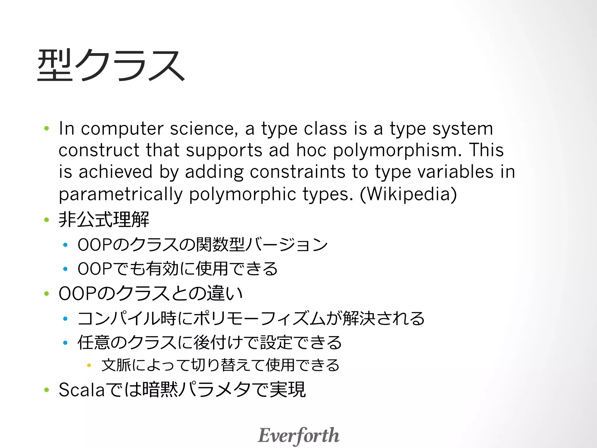 型クラス 
• In computer science, a type class is a type system 
construct that supports ad hoc polymorphism. This 
is achieved by adding constraints to type variables in 
parametrically polymorphic types. (Wikipedia) 
• ⾮非公式理理解 
• OOPのクラスの関数型バージョン 
• OOPでも有効に使⽤用できる 
• OOPのクラスとの違い 
• コンパイル時にポリモーフィズムが解決される 
• 任意のクラスに後付けで設定できる 
• ⽂文脈によって切切り替えて使⽤用できる 
• Scalaでは暗黙パラメタで実現 
 
 
