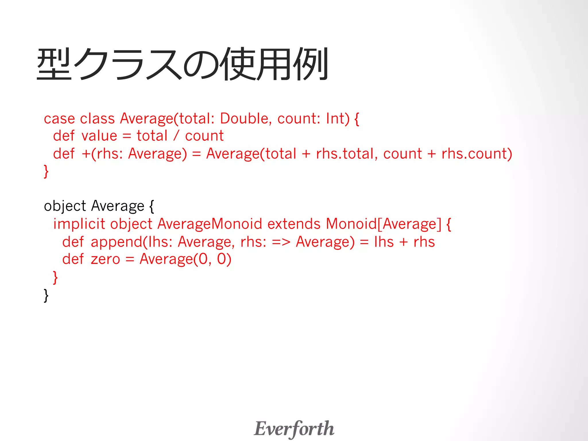 型クラスの使⽤用例例 
case class Average(total: Double, count: Int) { 
def value = total / count 
def +(rhs: Average) = Average(total + rhs.total, count + rhs.count) 
} 
object Average { 
implicit object AverageMonoid extends Monoid[Average] { 
def append(lhs: Average, rhs: = Average) = lhs + rhs 
def zero = Average(0, 0) 
} 
} 
 