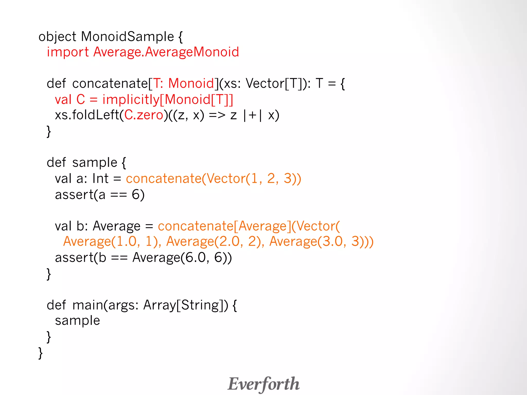 object MonoidSample { 
import Average.AverageMonoid 
def concatenate[T: Monoid](xs: Vector[T]): T = { 
val C = implicitly[Monoid[T]] 
xs.foldLeft(C.zero)((z, x) = z |+| x) 
} 
def sample { 
val a: Int = concatenate(Vector(1, 2, 3)) 
assert(a == 6) 
val b: Average = concatenate[Average](Vector( 
Average(1.0, 1), Average(2.0, 2), Average(3.0, 3))) 
assert(b == Average(6.0, 6)) 
} 
def main(args: Array[String]) { 
sample 
} 
} 
 