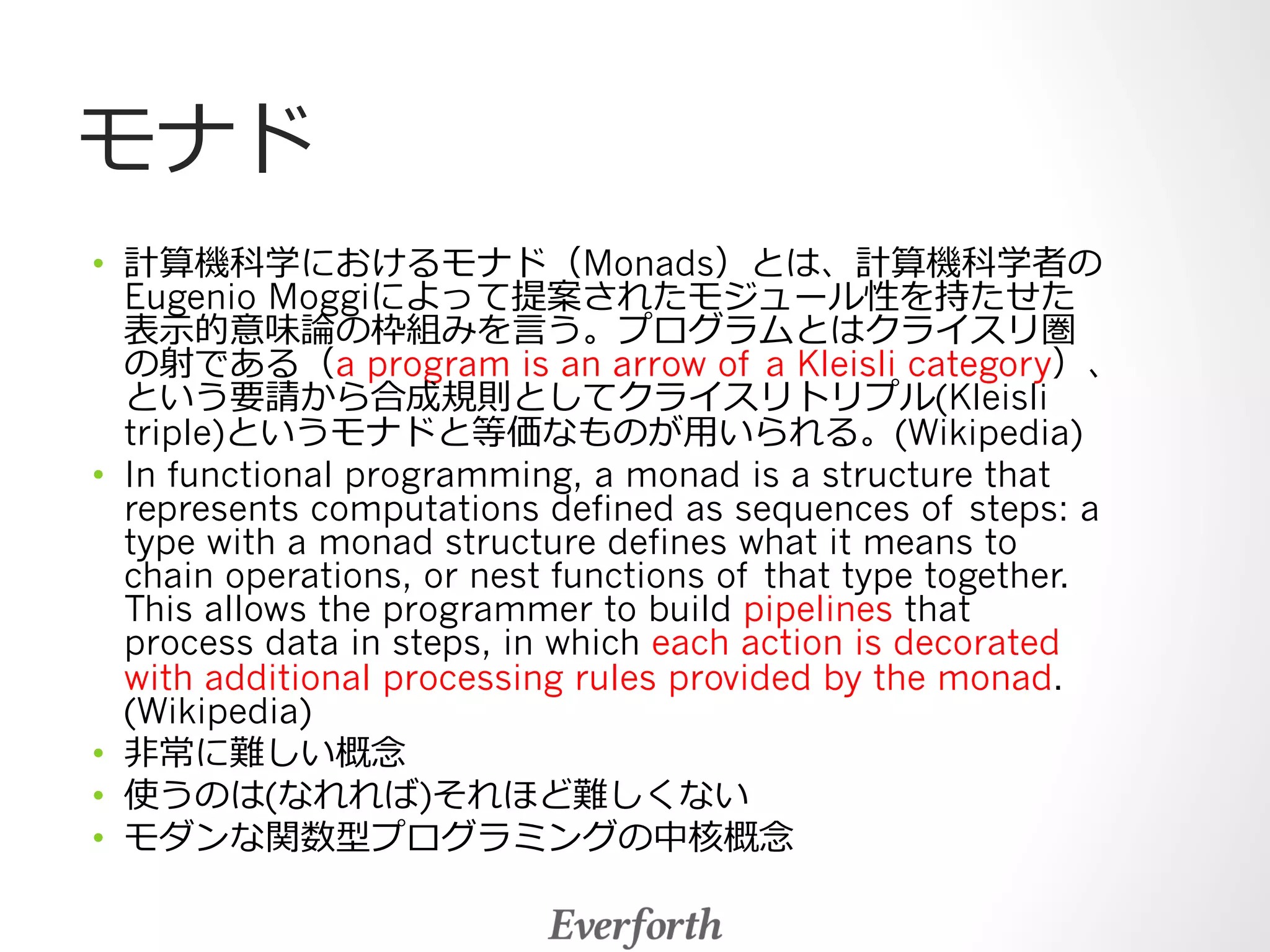 モナド 
• 計算機科学におけるモナド（Monads）とは、計算機科学者の 
Eugenio Moggiによって提案されたモジュール性を持たせた 
表⽰示的意味論論の枠組みを⾔言う。プログラムとはクライスリ圏 
の射である（a program is an arrow of a Kleisli category）、 
という要請から合成規則としてクライスリトリプル(Kleisli 
triple)というモナドと等価なものが⽤用いられる。(Wikipedia) 
• In functional programming, a monad is a structure that 
represents computations defined as sequences of steps: a 
type with a monad structure defines what it means to 
chain operations, or nest functions of that type together. 
This allows the programmer to build pipelines that 
process data in steps, in which each action is decorated 
with additional processing rules provided by the monad. 
(Wikipedia) 
• ⾮非常に難しい概念念 
• 使うのは(なれれば)それほど難しくない 
• モダンな関数型プログラミングの中核概念念 
 