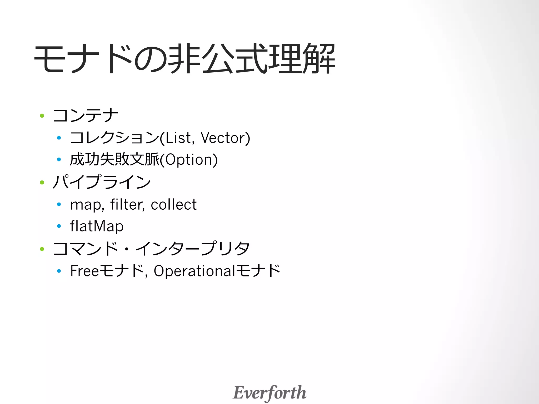 モナドの⾮非公式理理解 
• コンテナ 
• コレクション(List, Vector) 
• 成功失敗⽂文脈(Option) 
• パイプライン 
• map, filter, collect 
• flatMap 
• コマンド・インタープリタ 
• Freeモナド, Operationalモナド 
 