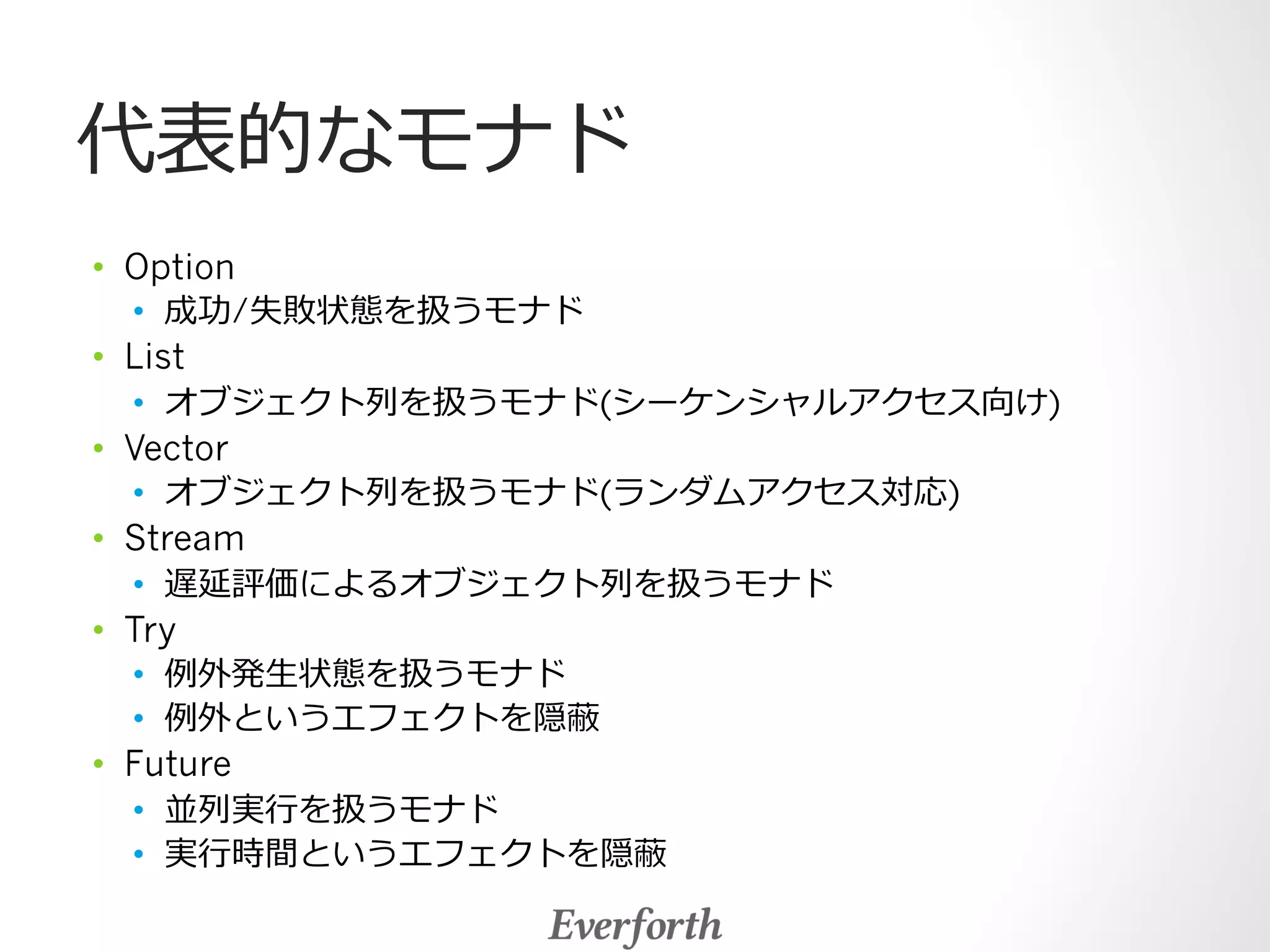代表的なモナド 
• Option 
• 成功/失敗状態を扱うモナド 
• List 
• オブジェクト列列を扱うモナド(シーケンシャルアクセス向け) 
• Vector 
• オブジェクト列列を扱うモナド(ランダムアクセス対応) 
• Stream 
• 遅延評価によるオブジェクト列列を扱うモナド 
• Try 
• 例例外発⽣生状態を扱うモナド 
• 例例外というエフェクトを隠蔽 
• Future 
• 並列列実⾏行行を扱うモナド 
• 実⾏行行時間というエフェクトを隠蔽 
 