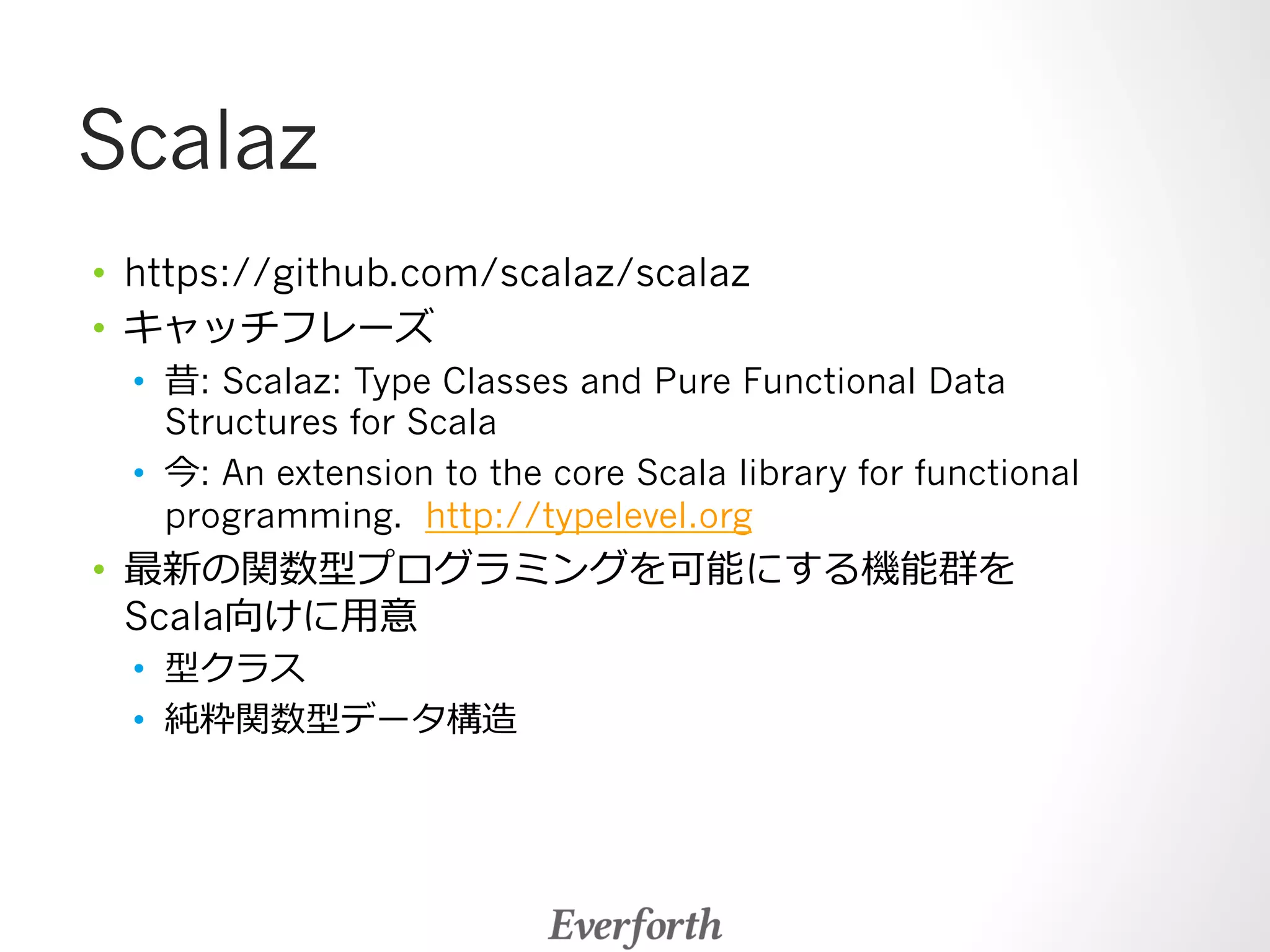 Scalaz 
• https://github.com/scalaz/scalaz 
• キャッチフレーズ 
• 昔: Scalaz: Type Classes and Pure Functional Data 
Structures for Scala 
• 今: An extension to the core Scala library for functional 
programming. http://typelevel.org 
• 最新の関数型プログラミングを可能にする機能群を 
Scala向けに⽤用意 
• 型クラス 
• 純粋関数型データ構造 
 