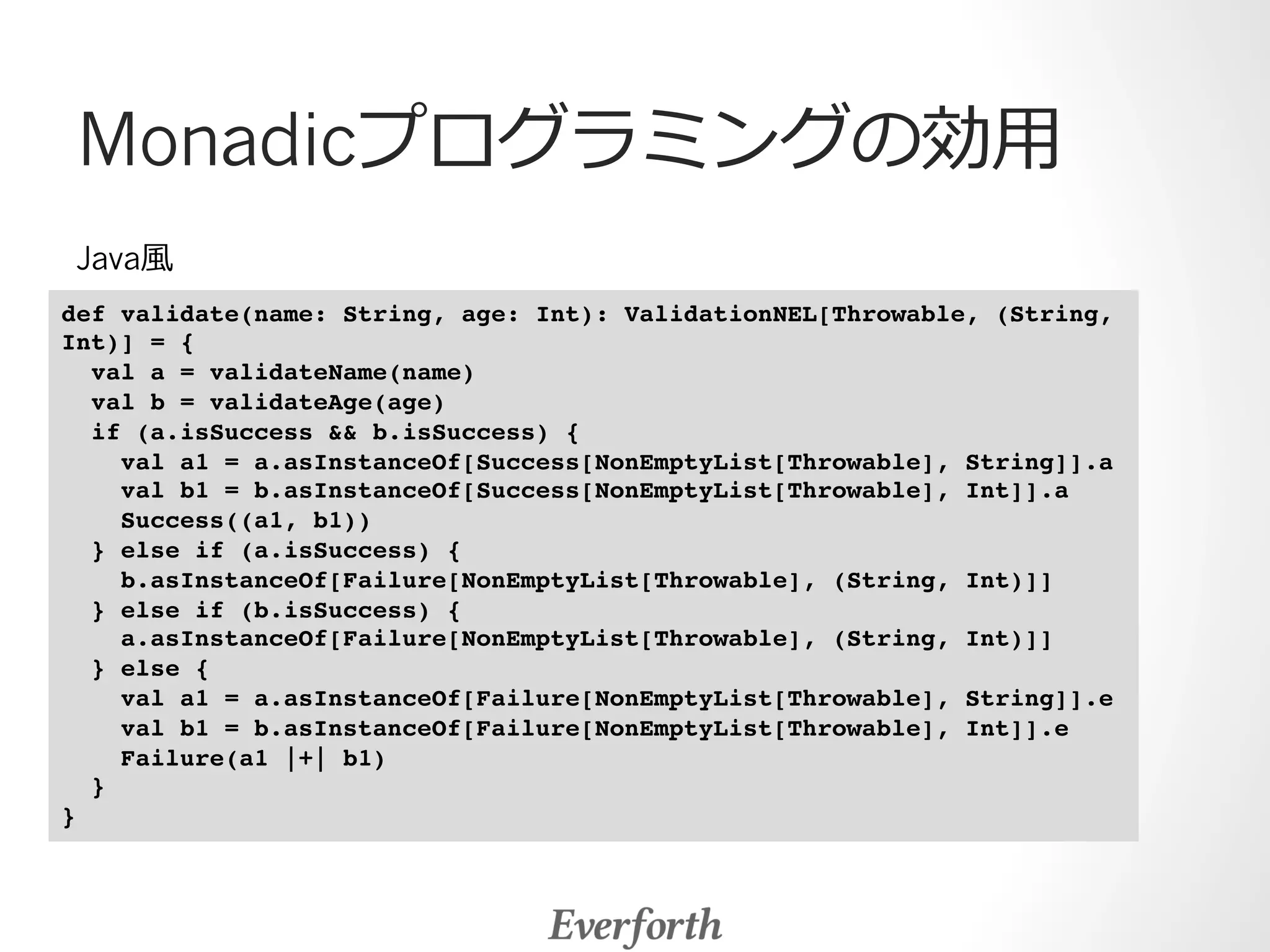 Monadicプログラミングの効⽤用 
Java⾵風 
def validate(name: String, age: Int): ValidationNEL[Throwable, (String, 
Int)] = {! 
val a = validateName(name) ! 
val b = validateAge(age) ! 
if (a.isSuccess  b.isSuccess) { ! 
val a1 = a.asInstanceOf[Success[NonEmptyList[Throwable], String]].a ! 
val b1 = b.asInstanceOf[Success[NonEmptyList[Throwable], Int]].a ! 
Success((a1, b1)) ! 
} else if (a.isSuccess) { ! 
b.asInstanceOf[Failure[NonEmptyList[Throwable], (String, Int)]] ! 
} else if (b.isSuccess) { ! 
a.asInstanceOf[Failure[NonEmptyList[Throwable], (String, Int)]] ! 
} else { ! 
val a1 = a.asInstanceOf[Failure[NonEmptyList[Throwable], String]].e ! 
val b1 = b.asInstanceOf[Failure[NonEmptyList[Throwable], Int]].e ! 
Failure(a1 |+| b1) ! 
} ! 
}! 
 