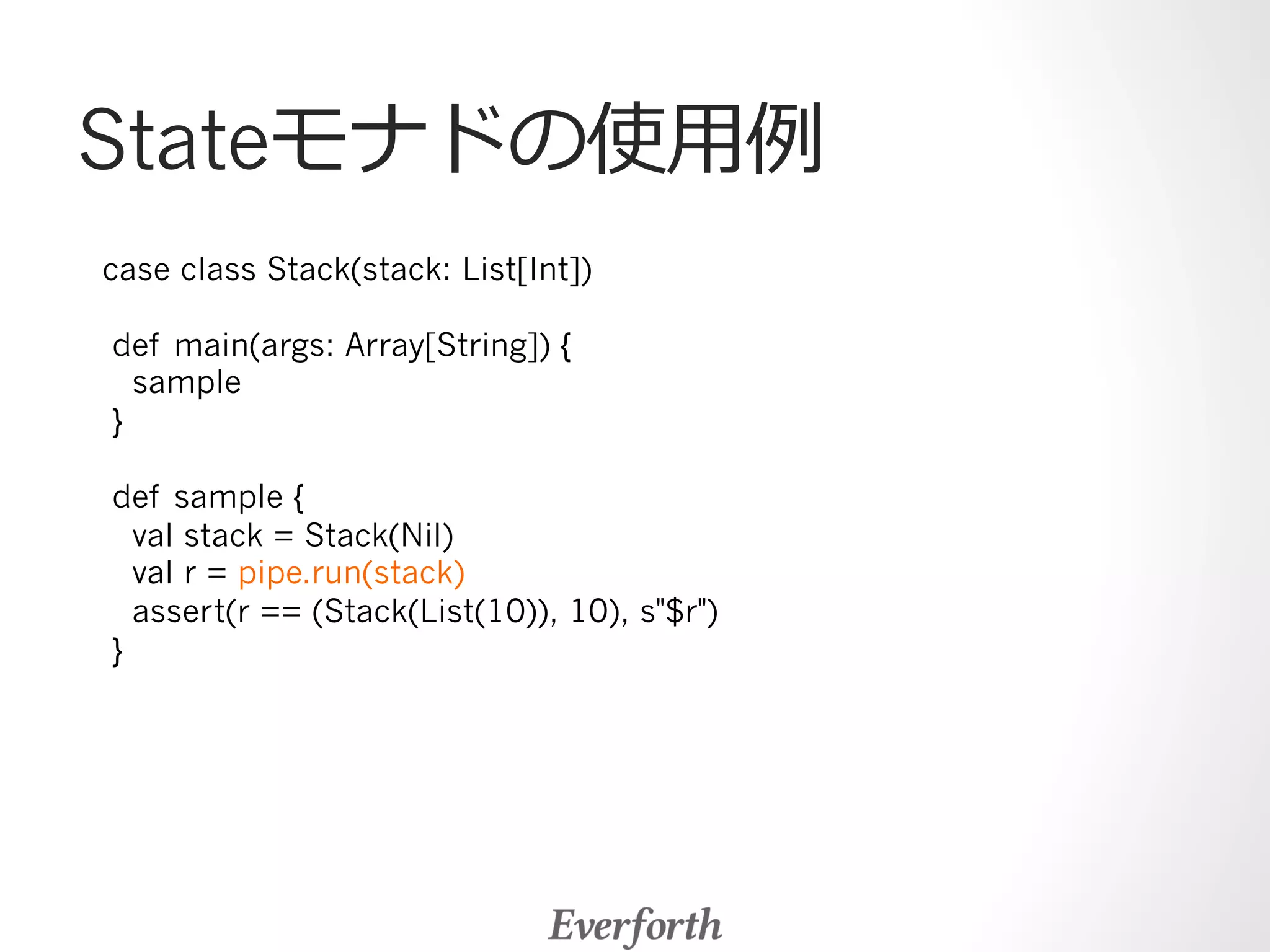 Stateモナドの使⽤用例例 
case class Stack(stack: List[Int]) 
def main(args: Array[String]) { 
sample 
} 
def sample { 
val stack = Stack(Nil) 
val r = pipe.run(stack) 
assert(r == (Stack(List(10)), 10), s$r) 
} 
 
