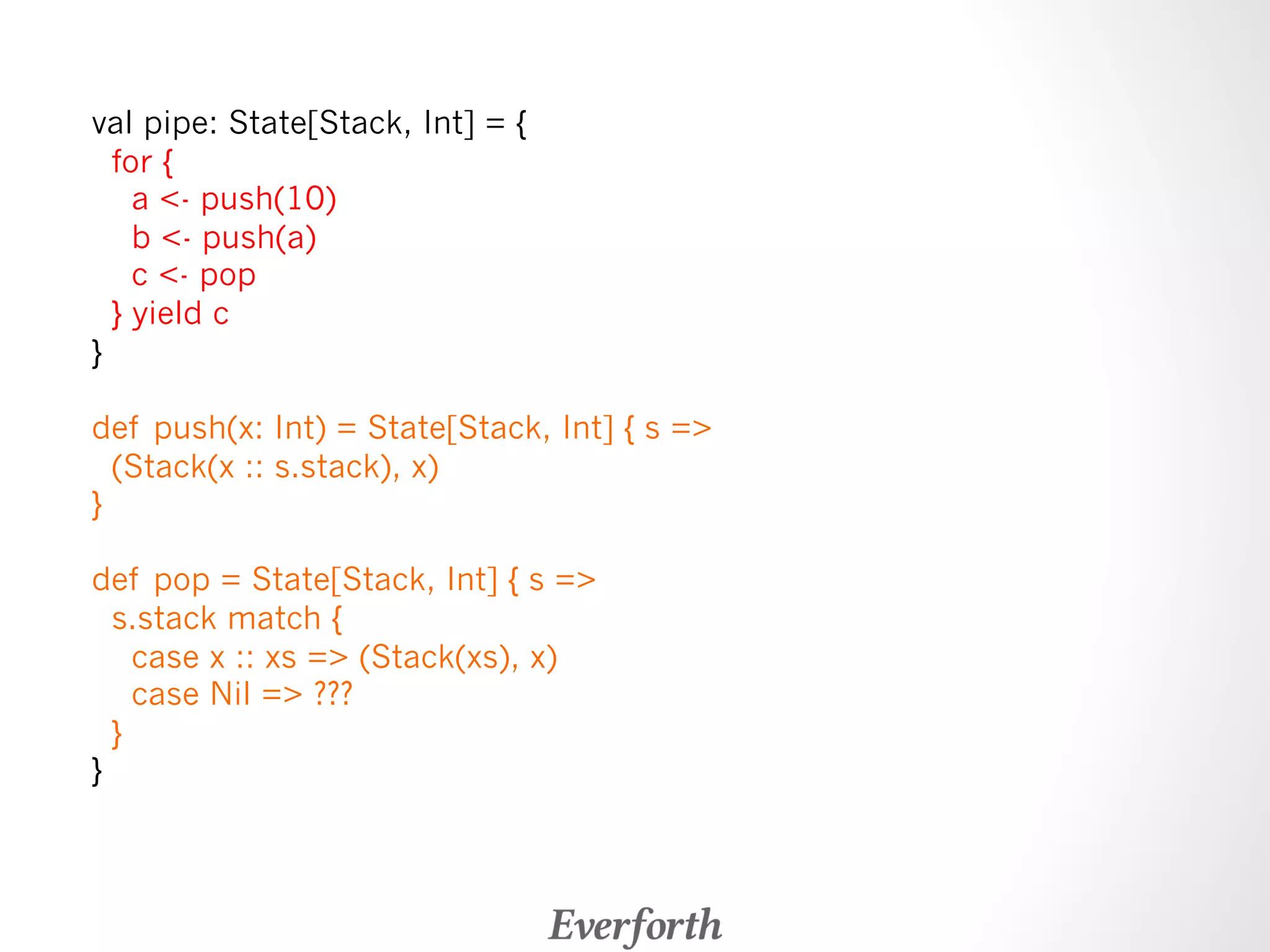 val pipe: State[Stack, Int] = { 
for { 
a - push(10) 
b - push(a) 
c - pop 
} yield c 
} 
def push(x: Int) = State[Stack, Int] { s = 
(Stack(x :: s.stack), x) 
} 
def pop = State[Stack, Int] { s = 
s.stack match { 
case x :: xs = (Stack(xs), x) 
case Nil = ??? 
} 
} 
 