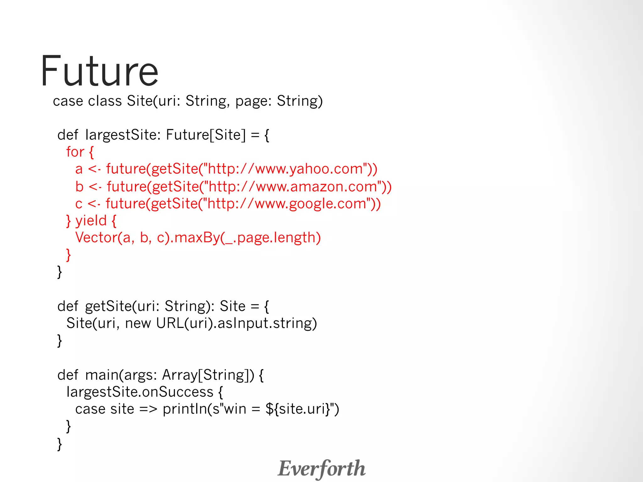 Future case class Site(uri: String, page: String) 
def largestSite: Future[Site] = { 
for { 
a - future(getSite(http://www.yahoo.com)) 
b - future(getSite(http://www.amazon.com)) 
c - future(getSite(http://www.google.com)) 
} yield { 
Vector(a, b, c).maxBy(_.page.length) 
} 
} 
def getSite(uri: String): Site = { 
Site(uri, new URL(uri).asInput.string) 
} 
def main(args: Array[String]) { 
largestSite.onSuccess { 
case site = println(swin = ${site.uri}) 
} 
} 
 