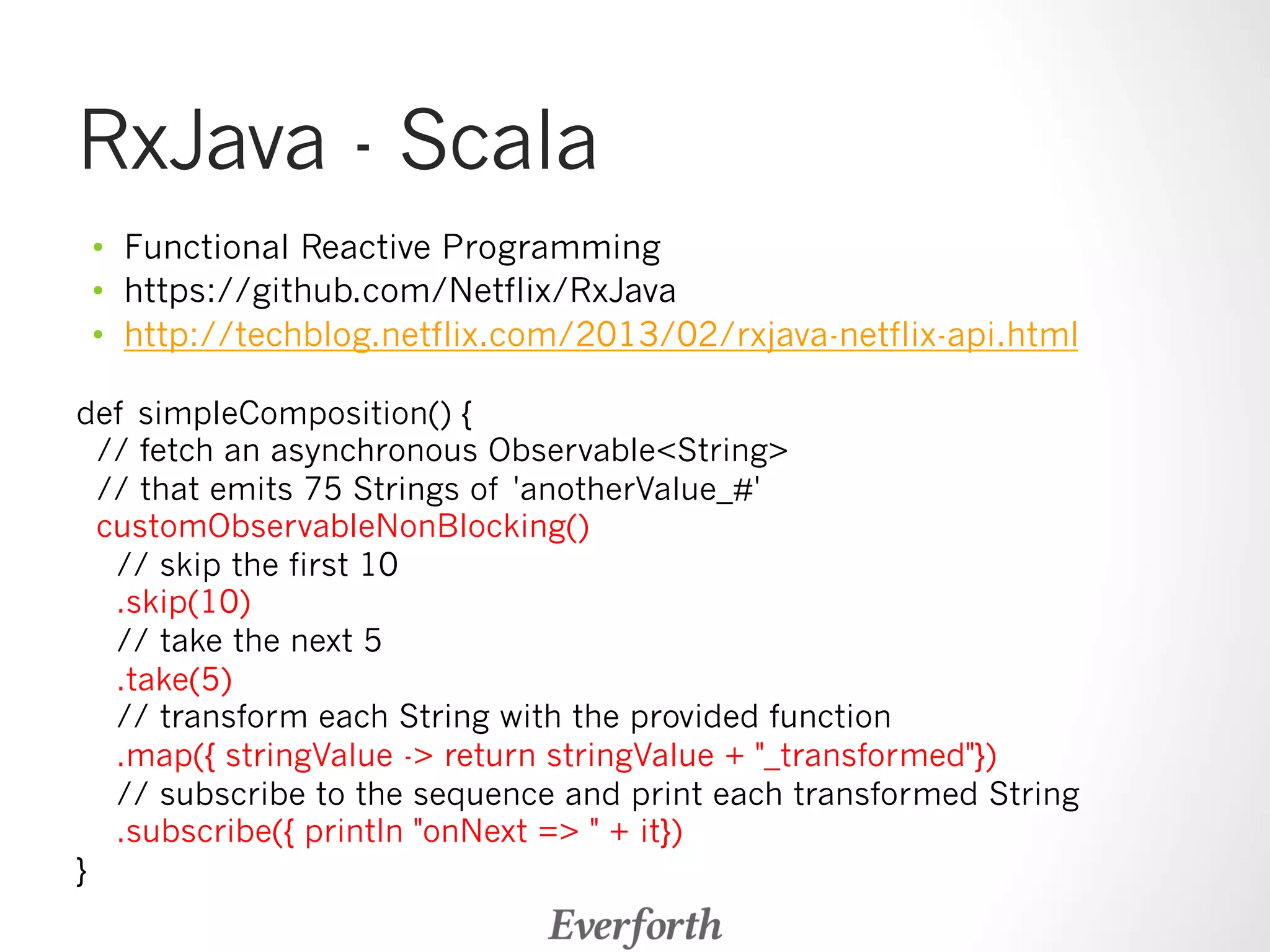 RxJava - Scala 
• Functional Reactive Programming 
• https://github.com/Netflix/RxJava 
• http://techblog.netflix.com/2013/02/rxjava-netflix-api.html 
def simpleComposition() { 
// fetch an asynchronous ObservableString 
// that emits 75 Strings of 'anotherValue_#' 
customObservableNonBlocking() 
// skip the first 10 
.skip(10) 
// take the next 5 
.take(5) 
// transform each String with the provided function 
.map({ stringValue - return stringValue + _transformed}) 
// subscribe to the sequence and print each transformed String 
.subscribe({ println onNext =  + it}) 
} 
 