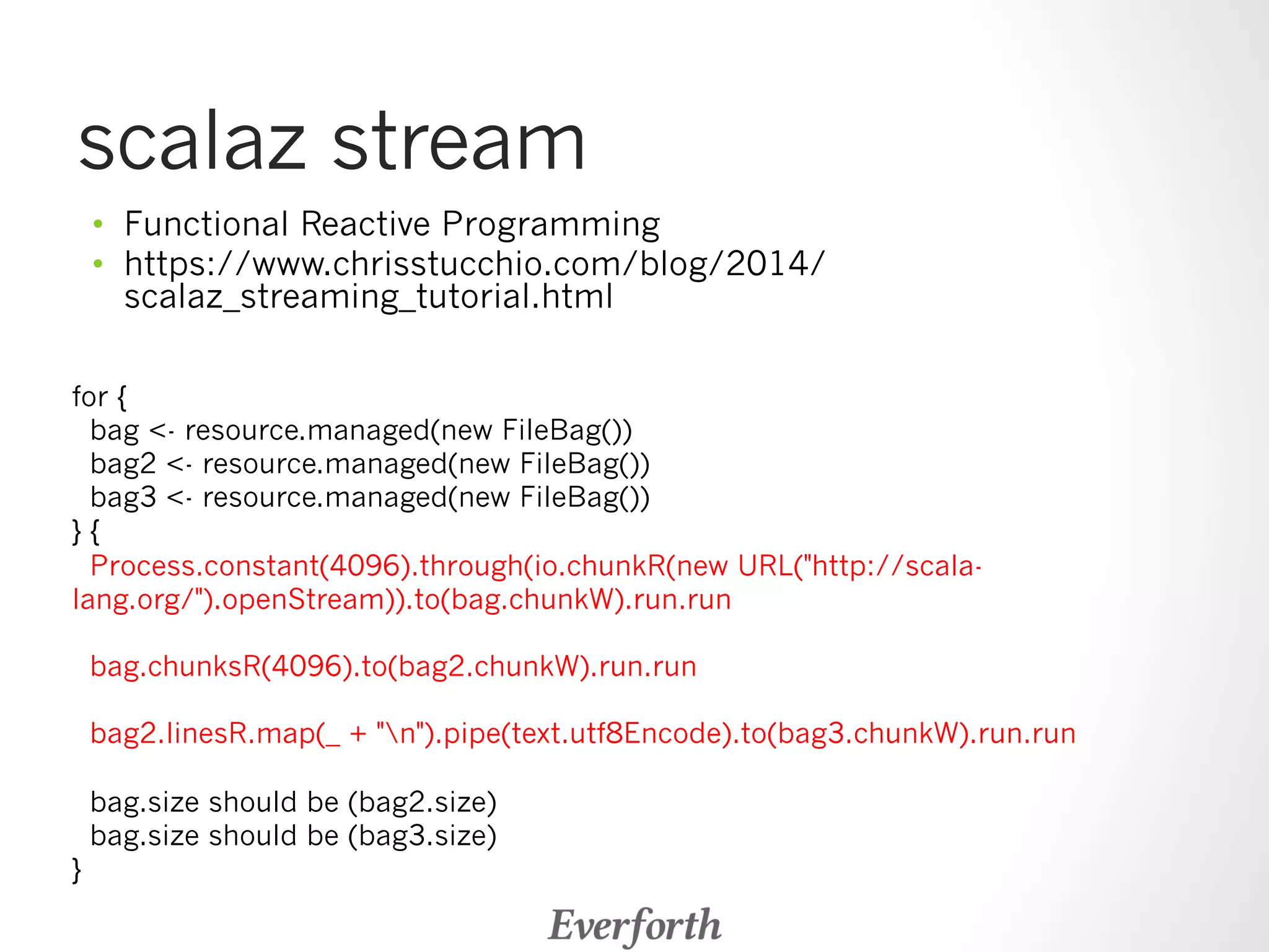 scalaz stream 
• Functional Reactive Programming 
• https://www.chrisstucchio.com/blog/2014/ 
scalaz_streaming_tutorial.html 
for { 
bag - resource.managed(new FileBag()) 
bag2 - resource.managed(new FileBag()) 
bag3 - resource.managed(new FileBag()) 
} { 
Process.constant(4096).through(io.chunkR(new URL(http://scala-lang. 
org/).openStream)).to(bag.chunkW).run.run 
bag.chunksR(4096).to(bag2.chunkW).run.run 
bag2.linesR.map(_ + n).pipe(text.utf8Encode).to(bag3.chunkW).run.run 
bag.size should be (bag2.size) 
bag.size should be (bag3.size) 
} 
 