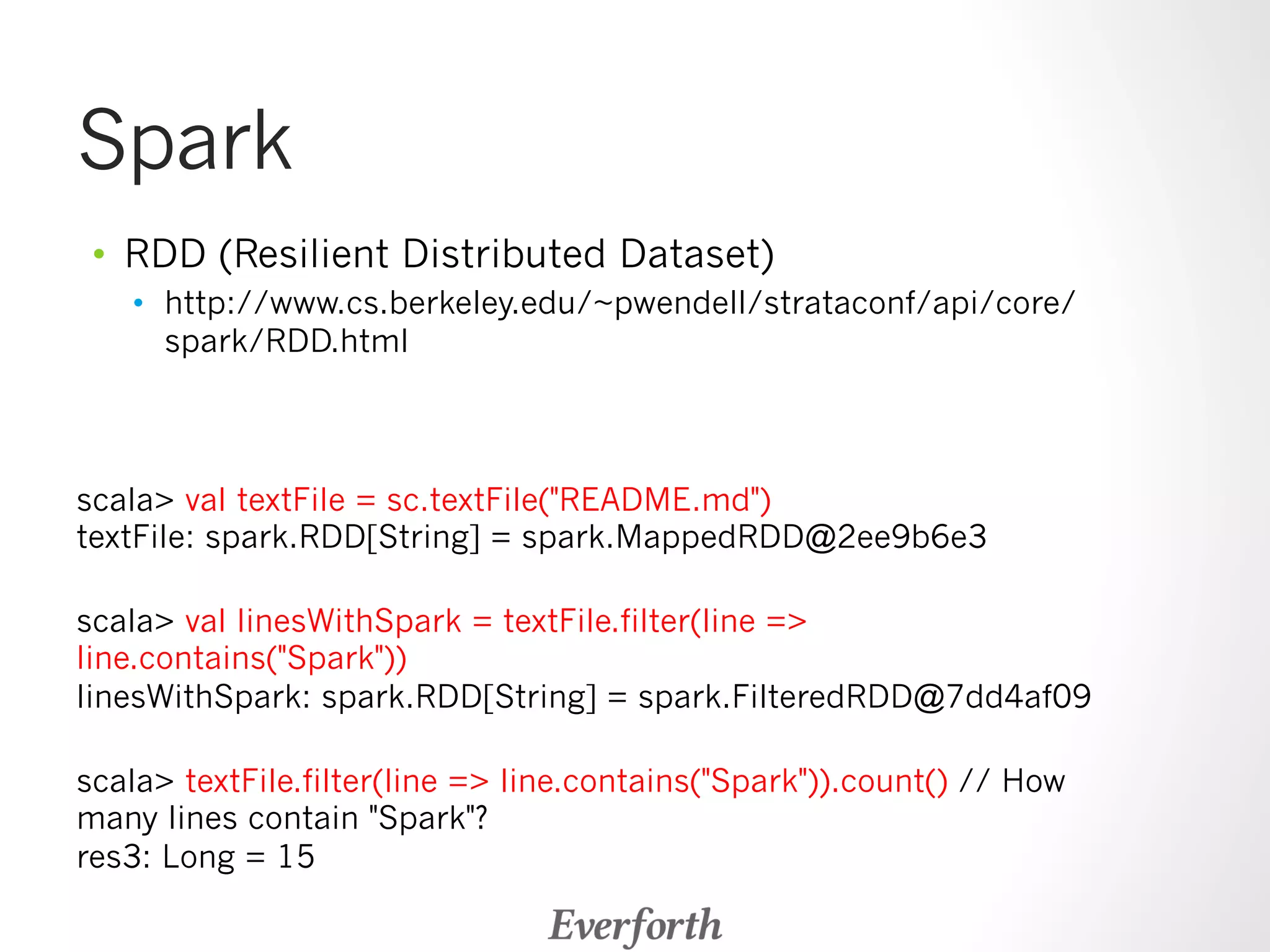 Spark 
• RDD (Resilient Distributed Dataset) 
• http://www.cs.berkeley.edu/~pwendell/strataconf/api/core/ 
spark/RDD.html 
scala val textFile = sc.textFile(README.md) 
textFile: spark.RDD[String] = spark.MappedRDD@2ee9b6e3 
scala val linesWithSpark = textFile.filter(line = 
line.contains(Spark)) 
linesWithSpark: spark.RDD[String] = spark.FilteredRDD@7dd4af09 
scala textFile.filter(line = line.contains(Spark)).count() // How 
many lines contain Spark? 
res3: Long = 15 
 